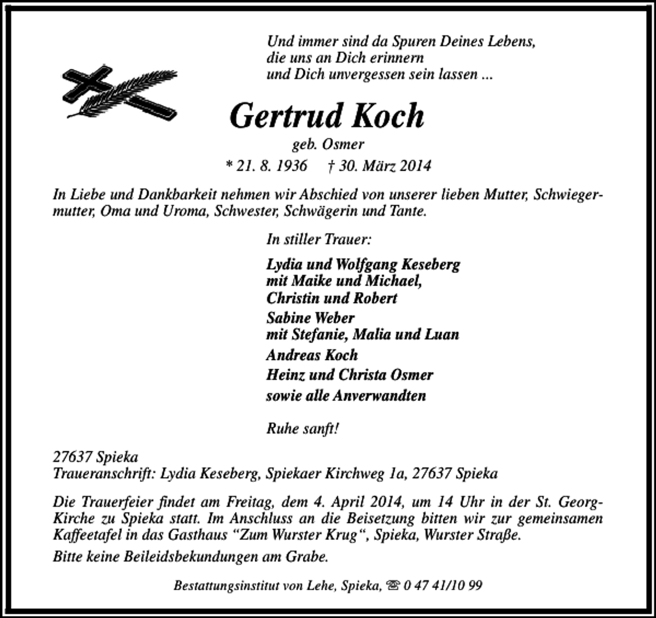 <p>Und immer sind da Spuren Deines Lebens,<br />die uns an Dich erinnern<br />und Dich unvergessen sein lassen ...</p><p>Gertrud Koch</p><p>geb. Osmer<br />* 21. 8. 1936 † 30. März 2014<br />In Liebe und Dankbarkeit nehmen wir Abschied von unserer lieben Mutter, Schwiegermutter, Oma und Uroma, Schwester, Schwägerin und Tante.<br />In stiller Trauer:<br />Lydia und Wolfgang Keseberg<br />mit Maike und Michael,<br />Christin und Robert<br />Sabine Weber<br />mit Stefanie, Malia und Luan<br />Andreas Koch<br />Heinz und Christa Osmer<br />sowie alle Anverwandten<br />Ruhe sanft!<br />27637 Spieka<br />Traueranschrift: Lydia Keseberg, Spiekaer Kirchweg 1a, 27637 Spieka<br />Die Trauerfeier findet am Freitag, dem 4. April 2014, um 14 Uhr in der St. GeorgKirche zu Spieka statt. Im Anschluss an die Beisetzung bitten wir zur gemeinsamen<br />Kaffeetafel in das Gasthaus “Zum Wurster Krug“, Spieka, Wurster Straße.<br />Bitte keine Beileidsbekundungen am Grabe.<br />Bestattungsinstitut von Lehe, Spieka, s 0 47 41/10 99</p>
