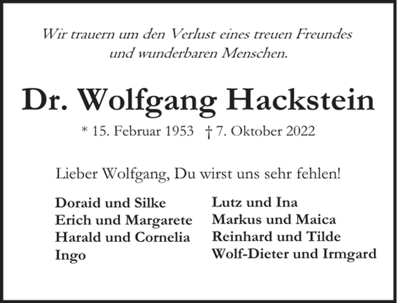 <p>Wir trauern um den Verlust eines treuen Freundes<br />und wunderbaren Menschen.</p><p>Dr. Wolfgang Hackstein<br />* 15. Februar 1953 † 7. Oktober 2022</p><p>Lieber Wolfgang, Du wirst uns sehr fehlen!<br />Doraid und Silke<br />Erich und Margarete<br />Harald und Cornelia<br />Ingo</p><p>Lutz und Ina<br />Markus und Maica<br />Reinhard und Tilde<br />Wolf-Dieter und Irmgard</p>