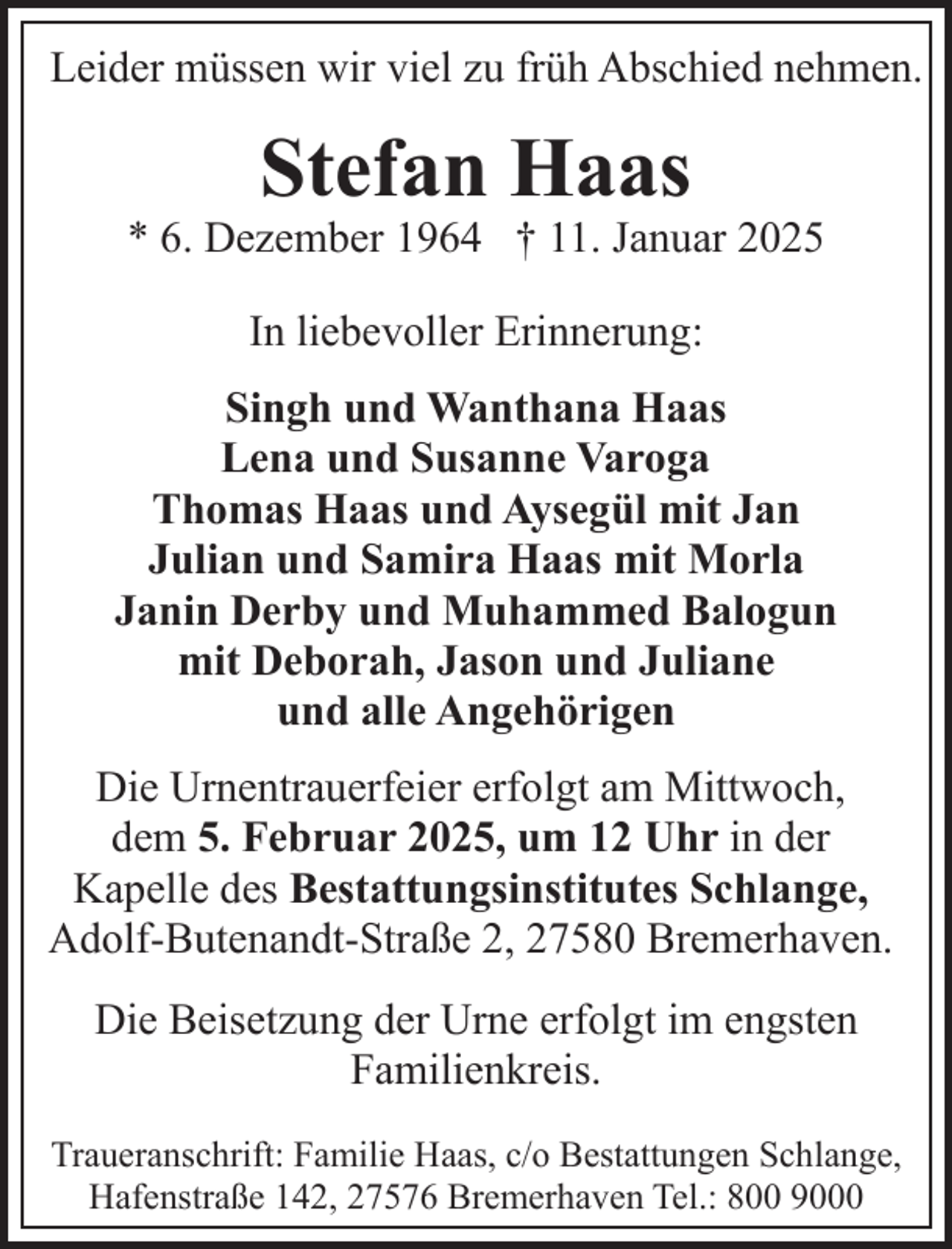 <p>Leider müssen wir viel zu früh Abschied nehmen.</p><p>Stefan Haas</p><p>* 6. Dezember 1964 † 11. Januar 2025<br />In liebevoller Erinnerung:<br />Singh und Wanthana Haas<br />Lena und Susanne Varoga<br />Thomas Haas und Aysegül mit Jan<br />Julian und Samira Haas mit Morla<br />Janin Derby und Muhammed Balogun<br />mit Deborah, Jason und Juliane<br />und alle Angehörigen<br />Die Urnentrauerfeier erfolgt am Mittwoch,<br />dem 5. Februar 2025, um 12 Uhr in der<br />Kapelle des Bestattungsinstitutes Schlange,<br />Adolf-Butenandt-Straße 2, 27580 Bremerhaven.<br />Die Beisetzung der Urne erfolgt im engsten<br />Familienkreis.<br />Traueranschrift: Familie Haas, c/o Bestattungen Schlange,<br />Hafenstraße 142, 27576 Bremerhaven Tel.: 800 9000</p>