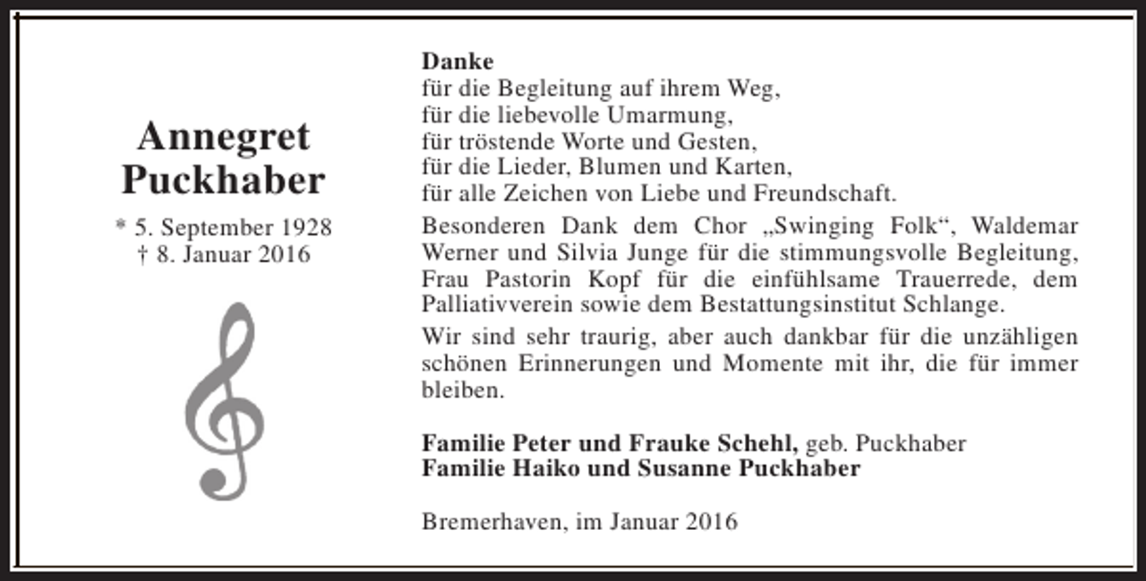 <p>Annegret<br />Puckhaber<br />* 5. September 1928<br />† 8. Januar 2016</p><p>Danke<br />für die Begleitung auf ihrem Weg,<br />für die liebevolle Umarmung,<br />für tröstende Worte und Gesten,<br />für die Lieder, Blumen und Karten,<br />für alle Zeichen von Liebe und Freundschaft.<br />Besonderen Dank dem Chor „Swinging Folk“, Waldemar<br />Werner und Silvia Junge für die stimmungsvolle Begleitung,<br />Frau Pastorin Kopf für die einfühlsame Trauerrede, dem<br />Palliativverein sowie dem Bestattungsinstitut Schlange.<br />Wir sind sehr traurig, aber auch dankbar für die unzähligen<br />schönen Erinnerungen und Momente mit ihr, die für immer<br />bleiben.<br />Familie Peter und Frauke Schehl, geb. Puckhaber<br />Familie Haiko und Susanne Puckhaber<br />Bremerhaven, im Januar 2016</p>