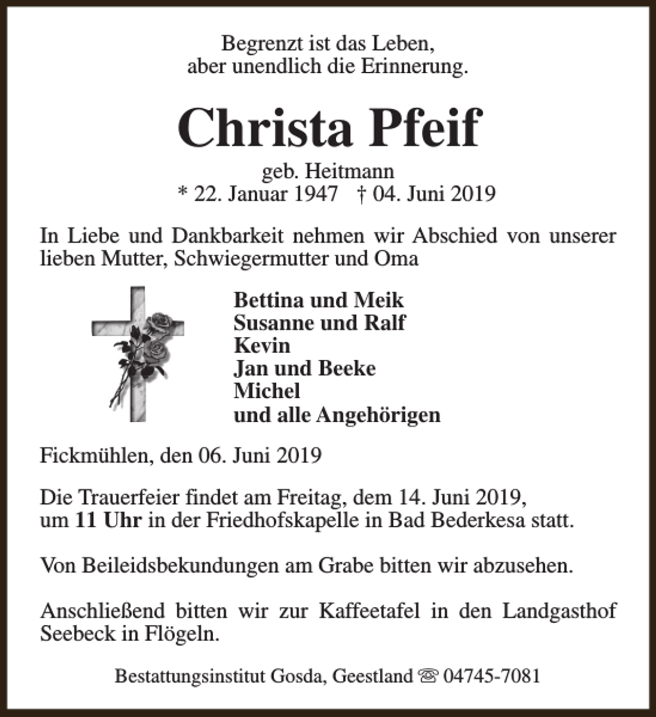 <p>Begrenzt ist das Leben,<br />aber unendlich die Erinnerung.</p><p>Christa Pfeif</p><p>geb. Heitmann<br />* 22. Januar 1947 † 04. Juni 2019</p><p>In Liebe und Dankbarkeit nehmen wir Abschied von unserer<br />lieben Mutter, Schwiegermutter und Oma<br />Bettina und Meik<br />Susanne und Ralf<br />Kevin<br />Jan und Beeke<br />Michel<br />und alle Angehörigen<br />Fickmühlen, den 06. Juni 2019<br />Die Trauerfeier findet am Freitag, dem 14. Juni 2019,<br />um 11 Uhr in der Friedhofskapelle in Bad Bederkesa statt.<br />Von Beileidsbekundungen am Grabe bitten wir abzusehen.<br />Anschließend bitten wir zur Kaffeetafel in den Landgasthof<br />Seebeck in Flögeln.<br />Bestattungsinstitut Gosda, Geestland s 04745-7081</p>
