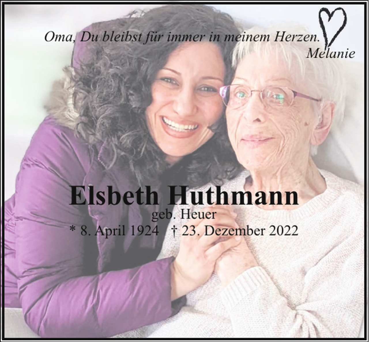<p>Oma, Du bleibst für immer in meinem Herzen..<br />Melanie<br />M<br />l</p><p>Elsbethgeb.Huthmann<br />Heuer<br />* 8. April 1924 † 23. Dezember 2022</p>