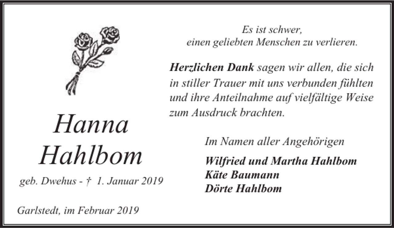 <p>Es ist schwer,<br />einen geliebten Menschen zu verlieren.</p><p>Hanna<br />Hahlbom<br />geb. Dwehus - † 1. Januar 2019</p><p>Garlstedt, im Februar 2019</p><p>Herzlichen Dank sagen wir allen, die sich<br />in stiller Trauer mit uns verbunden fühlten<br />und ihre Anteilnahme auf vielfältige Weise<br />zum Ausdruck brachten.<br />Im Namen aller Angehörigen<br />Wilfried und Martha Hahlbom<br />Käte Baumann<br />Dörte Hahlbom</p>