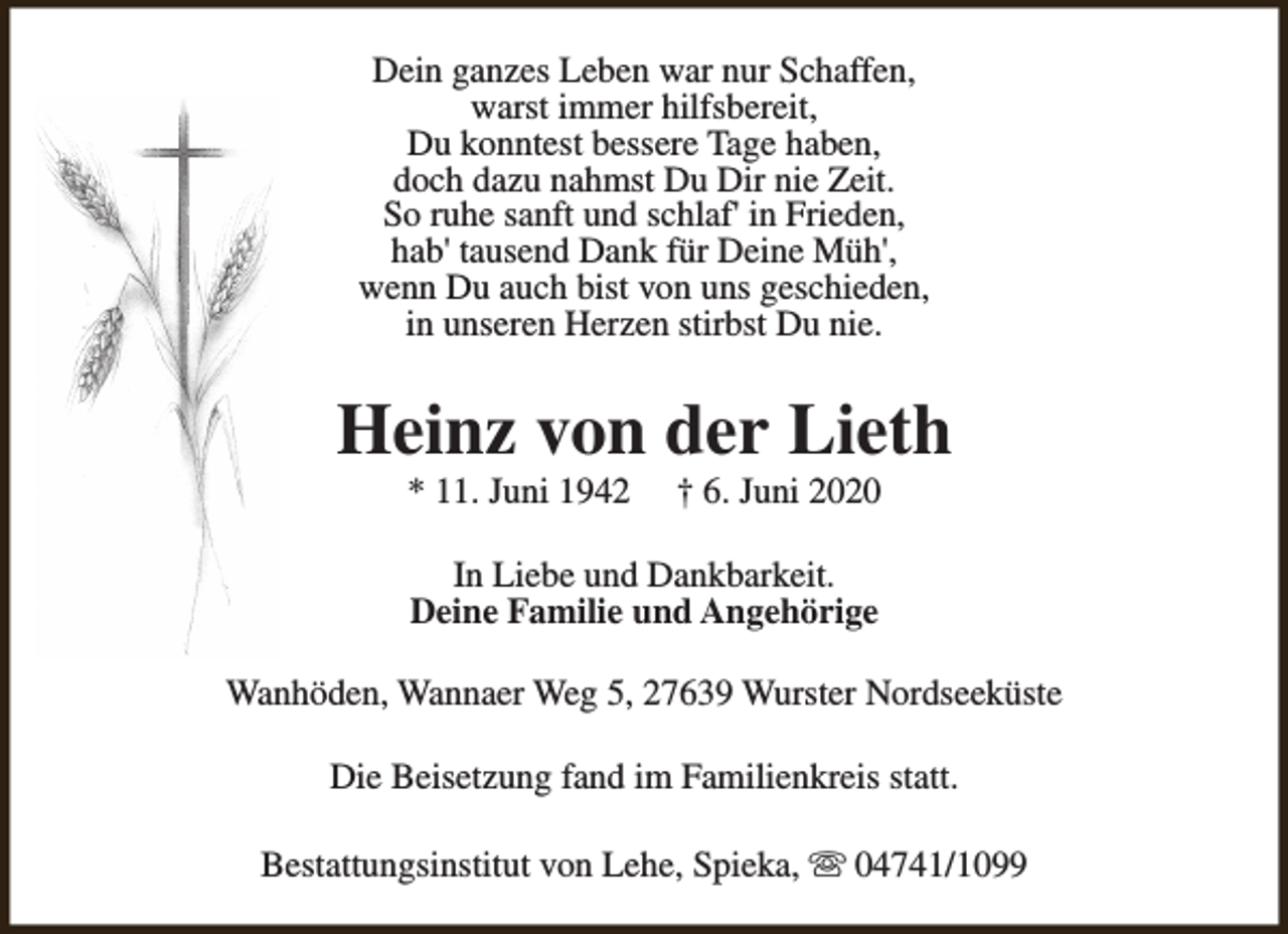 <p>Dein ganzes Leben war nur Schaffen,<br />warst immer hilfsbereit,<br />Du konntest bessere Tage haben,<br />doch dazu nahmst Du Dir nie Zeit.<br />So ruhe sanft und schlaf' in Frieden,<br />hab' tausend Dank für Deine Müh',<br />wenn Du auch bist von uns geschieden,<br />in unseren Herzen stirbst Du nie.</p><p>Heinz von der Lieth<br />* 11. Juni 1942</p><p>† 6. Juni 2020</p><p>In Liebe und Dankbarkeit.<br />Deine Familie und Angehörige<br />Wanhöden, Wannaer Weg 5, 27639 Wurster Nordseeküste<br />Die Beisetzung fand im Familienkreis statt.<br />Bestattungsinstitut von Lehe, Spieka, s 04741/1099</p>