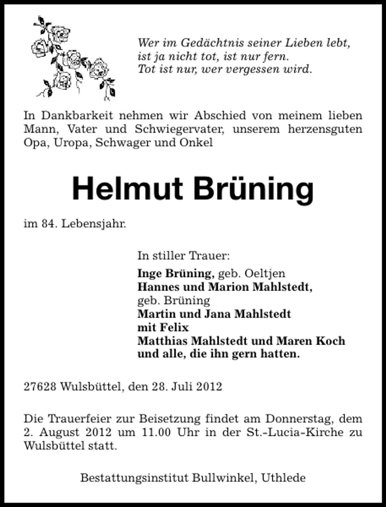 <p>Wer im Gedächtnis seiner Lieben lebt,<br />ist ja nicht tot, ist nur fern.<br />Tot ist nur, wer vergessen wird.</p><p>In Dankbarkeit nehmen wir Abschied von meinem lieben<br />Mann, Vater und Schwiegervater, unserem herzensguten<br />Opa, Uropa, Schwager und Onkel</p><p>Helmut Brüning<br />im 84. Lebensjahr.<br />In stiller Trauer:<br />Inge Brüning, geb. Oeltjen<br />Hannes und Marion Mahlstedt,<br />geb. Brüning<br />Martin und Jana Mahlstedt<br />mit Felix<br />Matthias Mahlstedt und Maren Koch<br />und alle, die ihn gern hatten.<br />27628 Wulsbüttel, den 28. Juli 2012<br />Die Trauerfeier zur Beisetzung findet am Donnerstag, dem<br />2. August 2012 um 11.00 Uhr in der St.-Lucia-Kirche zu<br />Wulsbüttel statt.<br />Bestattungsinstitut Bullwinkel, Uthlede</p>