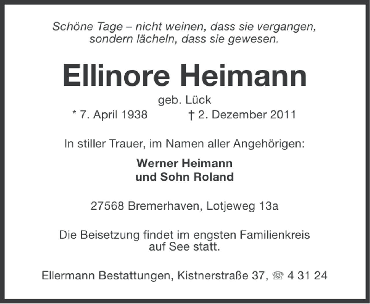 <p>Schöne Tage – nicht weinen, dass sie vergangen,<br />sondern lächeln, dass sie gewesen.</p><p>Ellinore Heimann<br />* 7. April 1938</p><p>geb. Lück<br />† 2. Dezember 2011</p><p>In stiller Trauer, im Namen aller Angehörigen:<br />Werner Heimann<br />und Sohn Roland<br />27568 Bremerhaven, Lotjeweg 13a<br />Die Beisetzung findet im engsten Familienkreis<br />auf See statt.<br />Ellermann Bestattungen, Kistnerstraße 37, 4 31 24</p>