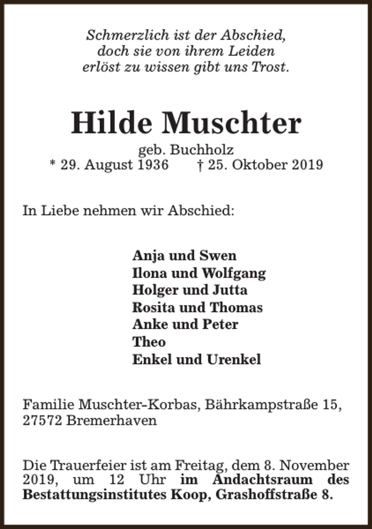 <p>Schmerzlich ist der Abschied,<br />doch sie von ihrem Leiden<br />erlöst zu wissen gibt uns Trost.</p><p>Hilde Muschter</p><p>geb. Buchholz<br />* 29. August 1936<br />† 25. Oktober 2019<br />In Liebe nehmen wir Abschied:<br />Anja und Swen<br />Ilona und Wolfgang<br />Holger und Jutta<br />Rosita und Thomas<br />Anke und Peter<br />Theo<br />Enkel und Urenkel<br />Familie Muschter-Korbas, Bährkampstraße 15,<br />27572 Bremerhaven<br />Die Trauerfeier ist am Freitag, dem 8. November<br />2019, um 12 Uhr im Andachtsraum des<br />Bestattungsinstitutes Koop, Grashoffstraße 8.</p>