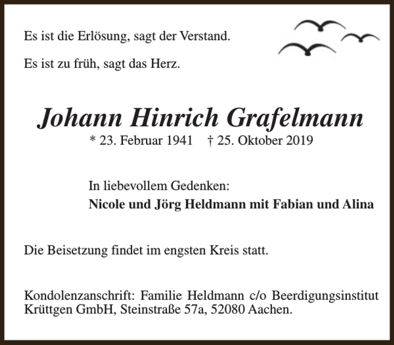 <p>Es ist die Erlösung, sagt der Verstand.<br />Es ist zu früh, sagt das Herz.</p><p>Johann Hinrich Grafelmann<br />* 23. Februar 1941</p><p>† 25. Oktober 2019</p><p>In liebevollem Gedenken:<br />Nicole und Jörg Heldmann mit Fabian und Alina<br />Die Beisetzung findet im engsten Kreis statt.<br />Kondolenzanschrift: Familie Heldmann c/o Beerdigungsinstitut<br />Krüttgen GmbH, Steinstraße 57a, 52080 Aachen.</p>