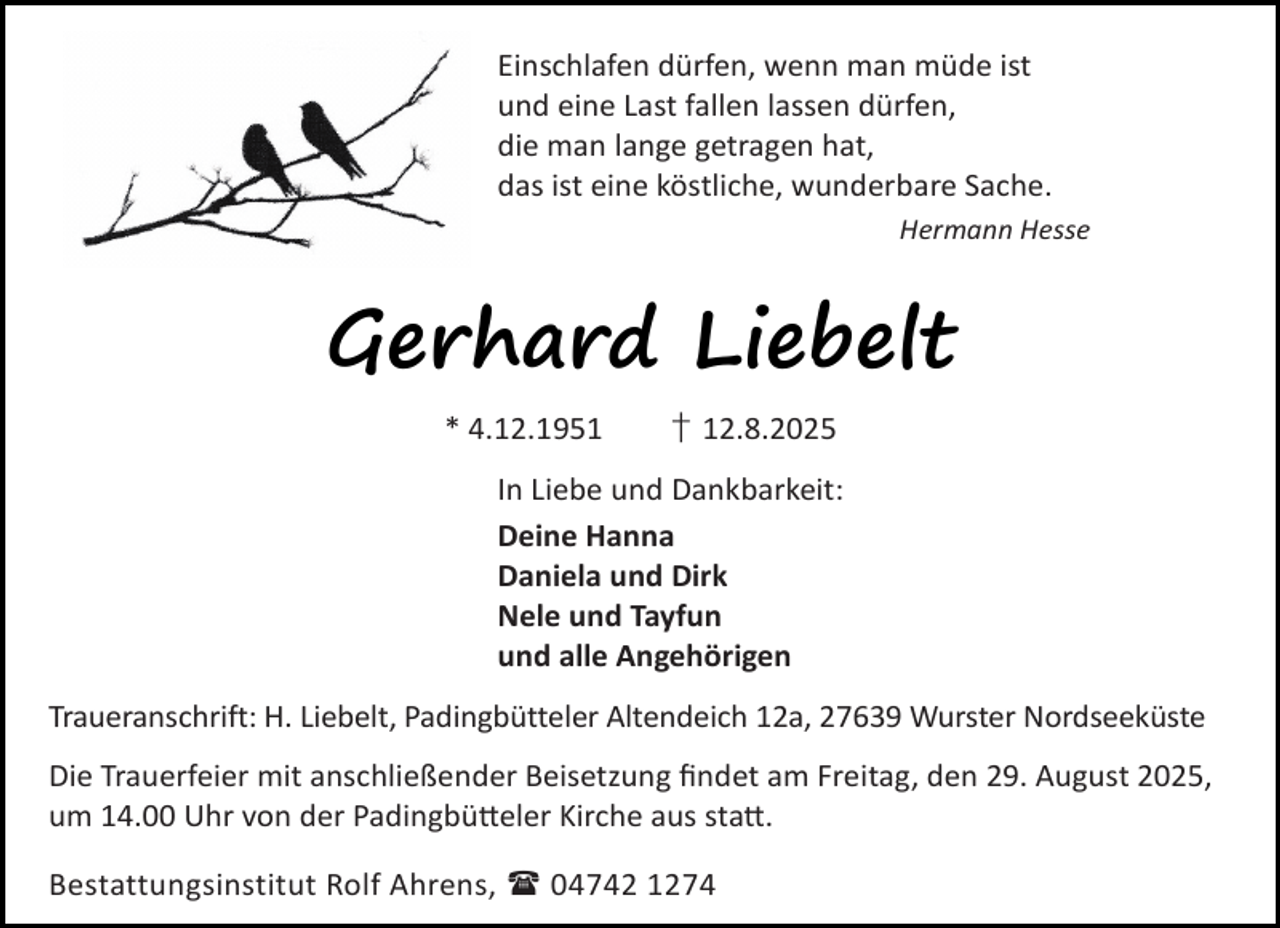 <p>Einschlafen dürfen, wenn man müde ist<br />und eine Last fallen lassen dürfen,<br />die man lange getragen hat,<br />das ist eine köstliche, wunderbare Sache.<br />Hermann Hesse</p><p>Gerhard Liebelt<br />* 4.12.1951</p><p>† 12.8.2025</p><p>In Liebe und Dankbarkeit:<br />Deine Hanna<br />Daniela und Dirk<br />Nele und Tayfun<br />und alle Angehörigen<br />Traueranschrift: H. Liebelt, Padingbütteler Altendeich 12a, 27639 Wurster Nordseeküste<br />Die Trauerfeier mit anschließender Beisetzung ﬁndet am Freitag, den 29. August 2025,<br />um 14.00 Uhr von der Padingbü eler Kirche aus sta .<br />Bestattungsinstitut Rolf Ahrens,  04742 1274</p>