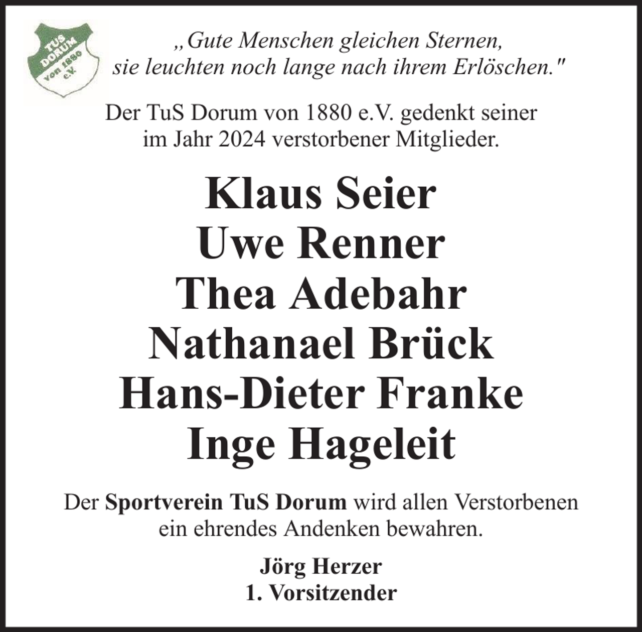 <p>„Gute Menschen gleichen Sternen,<br />sie leuchten noch lange nach ihrem Erlöschen."<br />Der TuS Dorum von 1880 e.V. gedenkt seiner<br />im Jahr 2024 verstorbener Mitglieder.</p>
<p>Klaus Seier<br />Uwe Renner<br />Thea Adebahr<br />Nathanael Brück<br />Hans-Dieter Franke<br />Inge Hageleit<br />Der Sportverein TuS Dorum wird allen Verstorbenen<br />ein ehrendes Andenken bewahren.<br />Jörg Herzer<br />1. Vorsitzender</p>