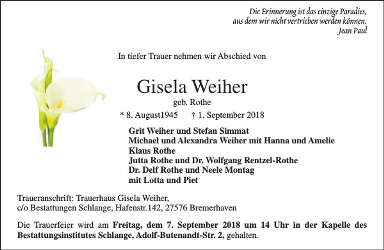 <p>Die Erinnerung ist das einzige Paradies,<br />aus dem wir nicht vertrieben werden können.<br />Jean Paul<br />In tiefer Trauer nehmen wir Abschied von</p><p>Gisela Weiher</p><p>geb. Rothe<br />* 8. August1945 † 1. September 2018<br />Grit Weiher und Stefan Simmat<br />Michael und Alexandra Weiher mit Hanna und Amelie<br />Klaus Rothe<br />Jutta Rothe und Dr. Wolfgang Rentzel-Rothe<br />Dr. Delf Rothe und Neele Montag<br />mit Lotta und Piet<br />Traueranschrift: Trauerhaus Gisela Weiher,<br />c/o Bestattungen Schlange, Hafenstr.142, 27576 Bremerhaven<br />Die Trauerfeier wird am Freitag, dem 7. September 2018 um 14 Uhr in der Kapelle des<br />Bestattungsinstitutes Schlange, Adolf-Butenandt-Str. 2, gehalten.</p>