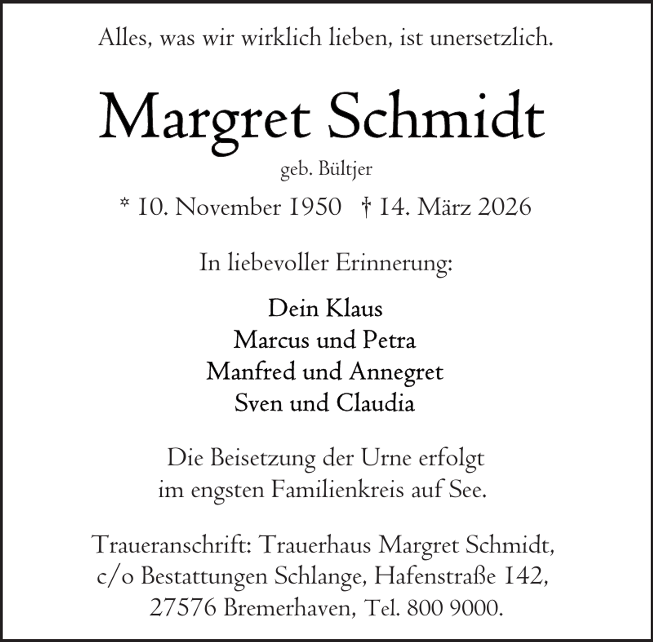 <p>Alles, was wir wirklich lieben, ist unersetzlich.</p><p>geb. Bültjer</p><p>* 10. November 1950 † 14. März 2026<br />In liebevoller Erinnerung:</p><p>Die Beisetzung der Urne erfolgt<br />im engsten Familienkreis auf See.<br />Traueranschrift: Trauerhaus Margret Schmidt,<br />c/o Bestattungen Schlange, Hafenstraße 142,<br />27576 Bremerhaven, Tel. 800 9000.</p>