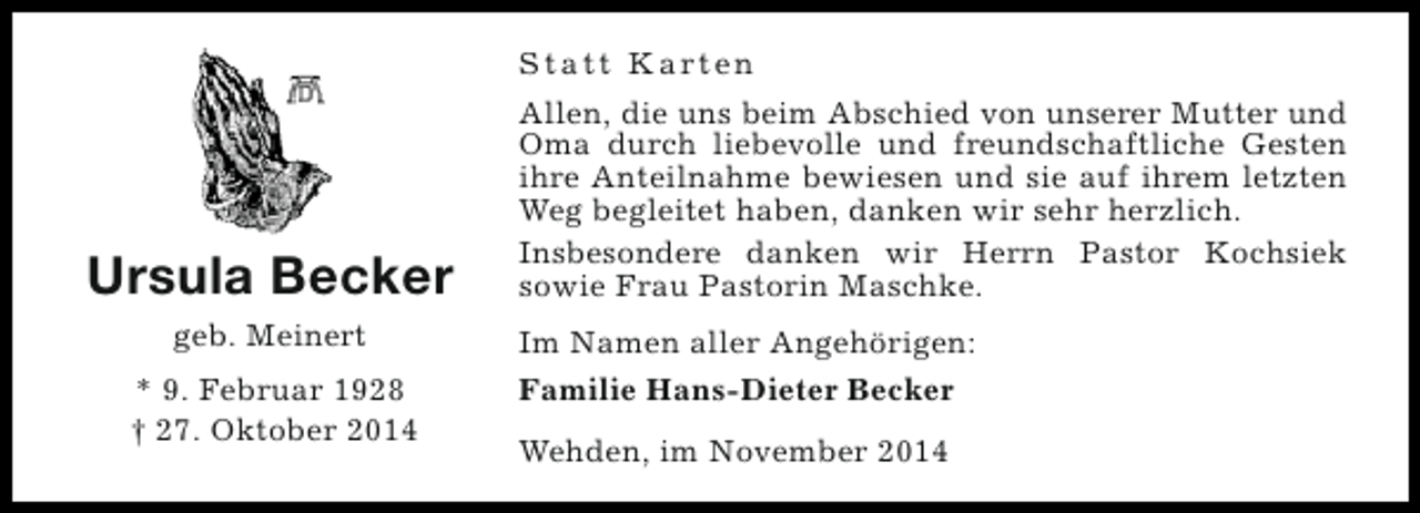 <p>S t a t t K a rt e n</p><p>Ursula Becker<br />geb. Meinert<br />* 9. Februar 1928<br />† 27. Oktober 2014</p><p>Allen, die uns beim Abschied von unserer Mutter und<br />Oma durch liebevolle und freundschaftliche Gesten<br />ihre Anteilnahme bewiesen und sie auf ihrem letzten<br />Weg begleitet haben, danken wir sehr herzlich.<br />Insbesondere danken wir Herrn Pastor Kochsiek<br />sowie Frau Pastorin Maschke.<br />Im Namen aller Angehörigen:<br />Familie Hans-Dieter Becker<br />Wehden, im November 2014</p>