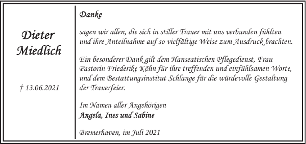 <p>sagen wir allen, die sich in stiller Trauer mit uns verbunden fühlten<br />und ihre Anteilnahme auf so vielfältige Weise zum Ausdruck brachten.</p>
<p>† 13.06.2021</p>
<p>Ein besonderer Dank gilt dem Hanseatischen Pflegedienst, Frau<br />Pastorin Friederike Köhn für ihre treffenden und einfühlsamen Worte,<br />und dem Bestattungsinstitut Schlange für die würdevolle Gestaltung<br />der Trauerfeier.<br />Im Namen aller Angehörigen<br />Bremerhaven, im Juli 2021</p>