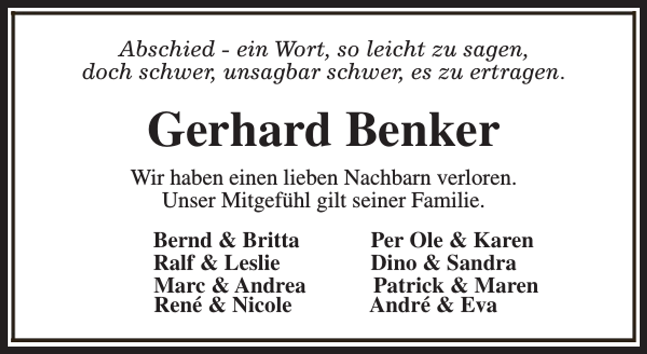 <p>Abschied - ein Wort, so leicht zu sagen,<br />doch schwer, unsagbar schwer, es zu ertragen.</p><p>Gerhard Benker</p><p>Wir haben einen lieben Nachbarn verloren.<br />Unser Mitgefühl gilt seiner Familie.<br />Bernd &amp; Britta<br />Ralf &amp; Leslie<br />Marc &amp; Andrea<br />René &amp; Nicole</p><p>Per Ole &amp; Karen<br />Dino &amp; Sandra<br />Patrick &amp; Maren<br />André &amp; Eva</p>