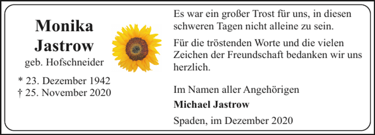 <p>Monika<br />Jastrow</p><p>geb. Hofschneider<br />* 23. Dezember 1942<br />† 25. November 2020</p><p>Es war ein großer Trost für uns, in diesen<br />schweren Tagen nicht alleine zu sein.</p><p>Für die tröstenden Worte und die vielen<br />Zeichen der Freundschaft bedanken wir uns<br />herzlich.<br />Im Namen aller Angehörigen<br />Michael Jastrow<br />Spaden, im Dezember 2020</p>