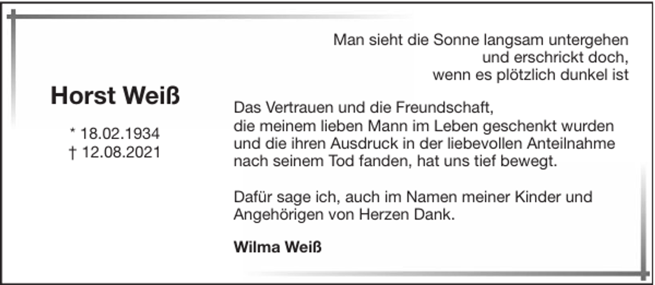 <p>Horst Weiß<br />* 18.02.1934<br />† 12.08.2021</p><p>Man sieht die Sonne langsam untergehen<br />und erschrickt doch,<br />wenn es plötzlich dunkel ist<br />Das Vertrauen und die Freundschaft,<br />die meinem lieben Mann im Leben geschenkt wurden<br />und die ihren Ausdruck in der liebevollen Anteilnahme<br />nach seinem Tod fanden, hat uns tief bewegt.<br />Dafür sage ich, auch im Namen meiner Kinder und<br />Angehörigen von Herzen Dank.<br />Wilma Weiß</p>