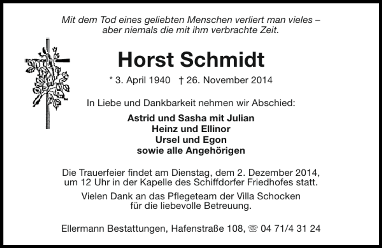 <p>Mit dem Tod eines geliebten Menschen verliert man vieles –<br />aber niemals die mit ihm verbrachte Zeit.</p><p>Horst Schmidt</p><p>* 3. April 1940 † 26. November 2014<br />In Liebe und Dankbarkeit nehmen wir Abschied:<br />Astrid und Sasha mit Julian<br />Heinz und Ellinor<br />Ursel und Egon<br />sowie alle Angehörigen<br />Die Trauerfeier findet am Dienstag, dem 2. Dezember 2014,<br />um 12 Uhr in der Kapelle des Schiffdorfer Friedhofes statt.<br />Vielen Dank an das Pflegeteam der Villa Schocken<br />für die liebevolle Betreuung.<br />Ellermann Bestattungen, Hafenstraße 108, s 04 71/4 31 24</p>