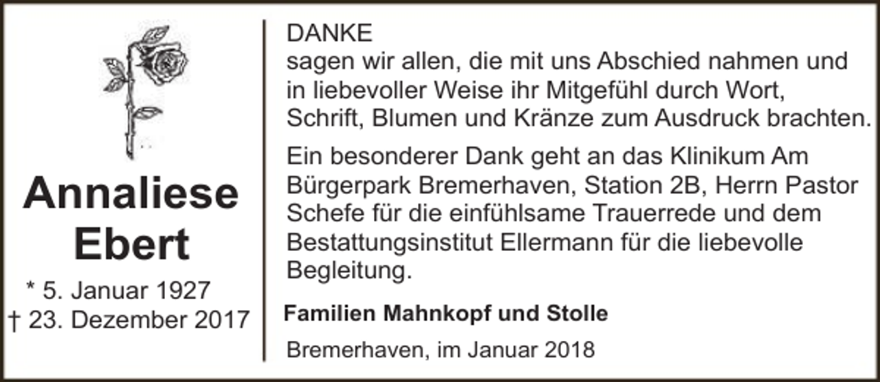 <p>DANKE<br />sagen wir allen, die mit uns Abschied nahmen und<br />in liebevoller Weise ihr Mitgefühl durch Wort,<br />Schrift, Blumen und Kränze zum Ausdruck brachten.</p><p>Annaliese<br />Ebert<br />* 5. Januar 1927<br />† 23. Dezember 2017</p><p>Ein besonderer Dank geht an das Klinikum Am<br />Bürgerpark Bremerhaven, Station 2B, Herrn Pastor<br />Schefe für die einfühlsame Trauerrede und dem<br />Bestattungsinstitut Ellermann für die liebevolle<br />Begleitung.<br />Familien Mahnkopf und Stolle<br />Bremerhaven, im Januar 2018</p>