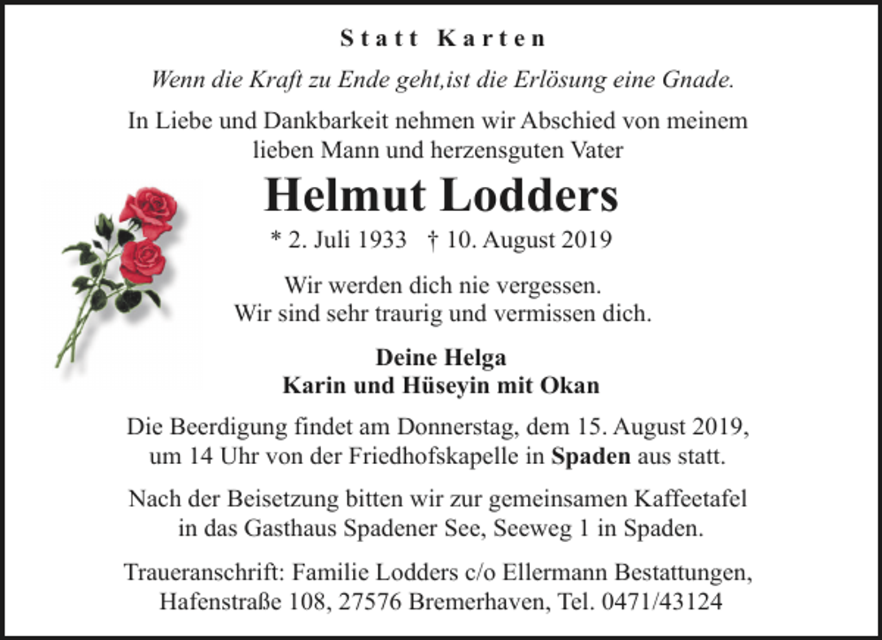 <p>Statt Karten<br />Wenn die Kraft zu Ende geht,ist die Erlösung eine Gnade.<br />In Liebe und Dankbarkeit nehmen wir Abschied von meinem<br />lieben Mann und herzensguten Vater</p><p>Helmut Lodders<br />* 2. Juli 1933 † 10. August 2019</p><p>Wir werden dich nie vergessen.<br />Wir sind sehr traurig und vermissen dich.<br />Deine Helga<br />Karin und Hüseyin mit Okan<br />Die Beerdigung findet am Donnerstag, dem 15. August 2019,<br />um 14 Uhr von der Friedhofskapelle in Spaden aus statt.<br />Nach der Beisetzung bitten wir zur gemeinsamen Kaffeetafel<br />in das Gasthaus Spadener See, Seeweg 1 in Spaden.<br />Traueranschrift: Familie Lodders c/o Ellermann Bestattungen,<br />Hafenstraße 108, 27576 Bremerhaven, Tel. 0471/43124</p>