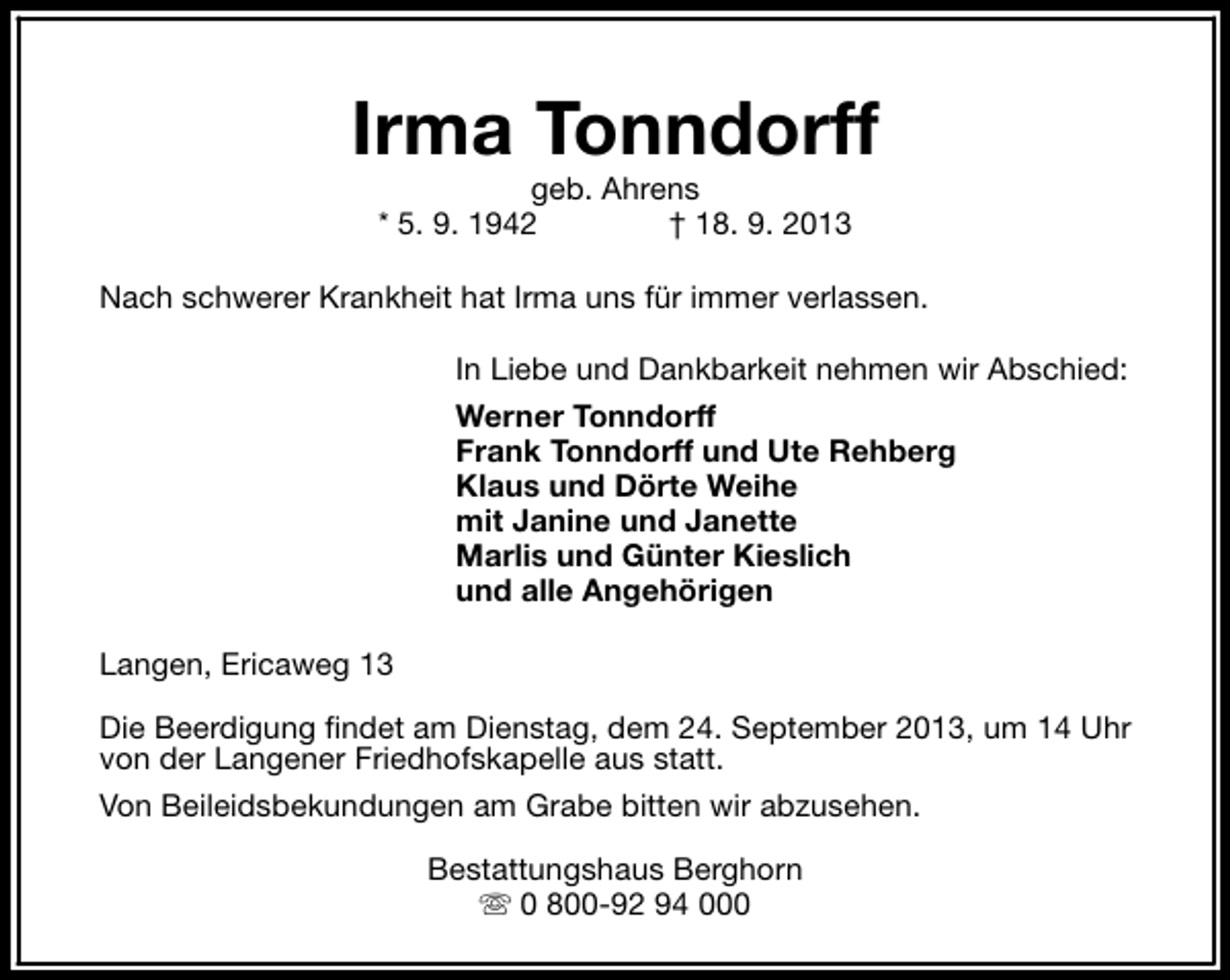 <p>Irma Tonndorff<br />geb. Ahrens<br />* 5. 9. 1942<br />† 18. 9. 2013</p><p>Nach schwerer Krankheit hat Irma uns für immer verlassen.<br />In Liebe und Dankbarkeit nehmen wir Abschied:<br />Werner Tonndorff<br />Frank Tonndorff und Ute Rehberg<br />Klaus und Dörte Weihe<br />mit Janine und Janette<br />Marlis und Günter Kieslich<br />und alle Angehörigen<br />Langen, Ericaweg 13<br />Die Beerdigung findet am Dienstag, dem 24. September 2013, um 14 Uhr<br />von der Langener Friedhofskapelle aus statt.<br />Von Beileidsbekundungen am Grabe bitten wir abzusehen.<br />Bestattungshaus Berghorn<br />s 0 800-92 94 000</p>