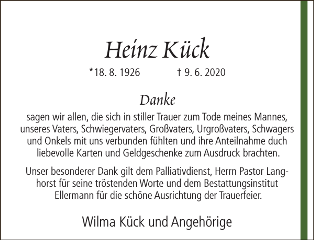 <p>Heinz Kück</p><p>*18. 8. 1926</p><p>† 9. 6. 2020</p><p>Danke</p><p>sagen wir allen, die sich in stiller Trauer zum Tode meines Mannes,<br />unseres Vaters, Schwiegervaters, Großvaters, Urgroßvaters, Schwagers<br />und Onkels mit uns verbunden fühlten und ihre Anteilnahme duch<br />liebevolle Karten und Geldgeschenke zum Ausdruck brachten.<br />Unser besonderer Dank gilt dem Palliativdienst, Herrn Pastor Langhorst für seine tröstenden Worte und dem Bestattungsinstitut<br />Ellermann für die schöne Ausrichtung der Trauerfeier.</p><p>Wilma Kück und Angehörige</p>