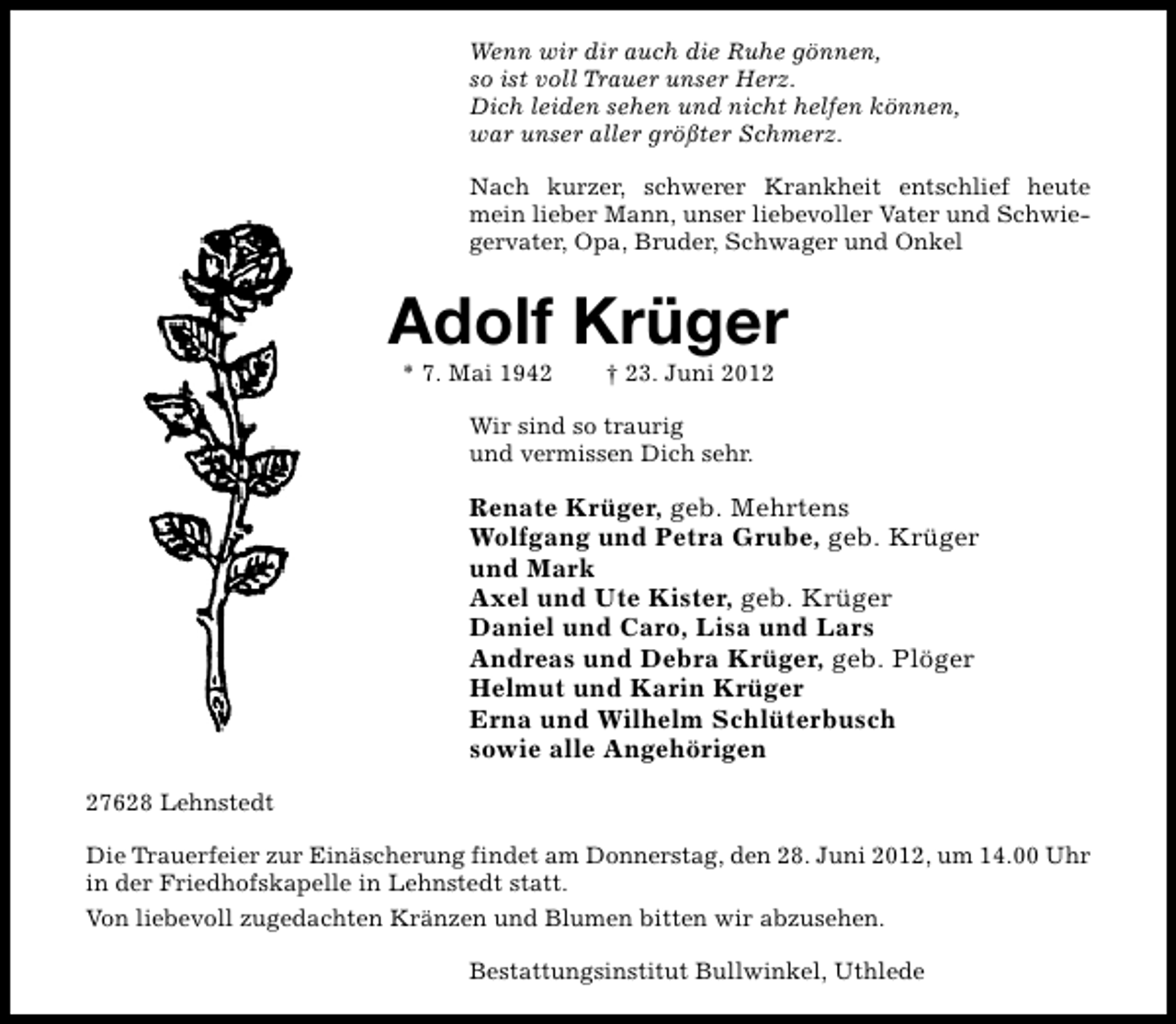 <p>Wenn wir dir auch die Ruhe gönnen,<br />so ist voll Trauer unser Herz.<br />Dich leiden sehen und nicht helfen können,<br />war unser aller größter Schmerz.<br />Nach kurzer, schwerer Krankheit entschlief heute<br />mein lieber Mann, unser liebevoller Vater und Schwiegervater, Opa, Bruder, Schwager und Onkel</p><p>Adolf Krüger<br />* 7. Mai 1942</p><p>† 23. Juni 2012</p><p>Wir sind so traurig<br />und vermissen Dich sehr.</p><p>Renate Krüger, geb. Mehrtens<br />Wolfgang und Petra Grube, geb. Krüger<br />und Mark<br />Axel und Ute Kister, geb. Krüger<br />Daniel und Caro, Lisa und Lars<br />Andreas und Debra Krüger, geb. Plöger<br />Helmut und Karin Krüger<br />Erna und Wilhelm Schlüterbusch<br />sowie alle Angehörigen<br />27628 Lehnstedt<br />Die Trauerfeier zur Einäscherung findet am Donnerstag, den 28. Juni 2012, um 14.00 Uhr<br />in der Friedhofskapelle in Lehnstedt statt.<br />Von liebevoll zugedachten Kränzen und Blumen bitten wir abzusehen.<br />Bestattungsinstitut Bullwinkel, Uthlede</p>