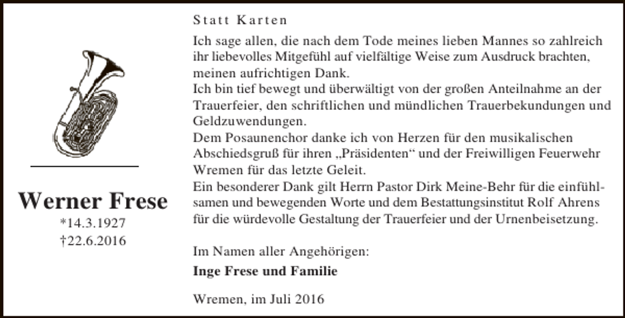 <p>Werner Frese<br />*14.3.1927</p><p>†22.6.2016</p><p>Statt Karten<br />Ich sage allen, die nach dem Tode meines lieben Mannes so zahlreich<br />ihr liebevolles Mitgefühl auf vielfältige Weise zum Ausdruck brachten,<br />meinen aufrichtigen Dank.<br />Ich bin tief bewegt und überwältigt von der großen Anteilnahme an der<br />Trauerfeier, den schriftlichen und mündlichen Trauerbekundungen und<br />Geldzuwendungen.<br />Dem Posaunenchor danke ich von Herzen für den musikalischen<br />Abschiedsgruß für ihren „Präsidenten“ und der Freiwilligen Feuerwehr<br />Wremen für das letzte Geleit.<br />Ein besonderer Dank gilt Herrn Pastor Dirk Meine-Behr für die einfühlsamen und bewegenden Worte und dem Bestattungsinstitut Rolf Ahrens<br />für die würdevolle Gestaltung der Trauerfeier und der Urnenbeisetzung.<br />Im Namen aller Angehörigen:<br />Inge Frese und Familie<br />Wremen, im Juli 2016</p>