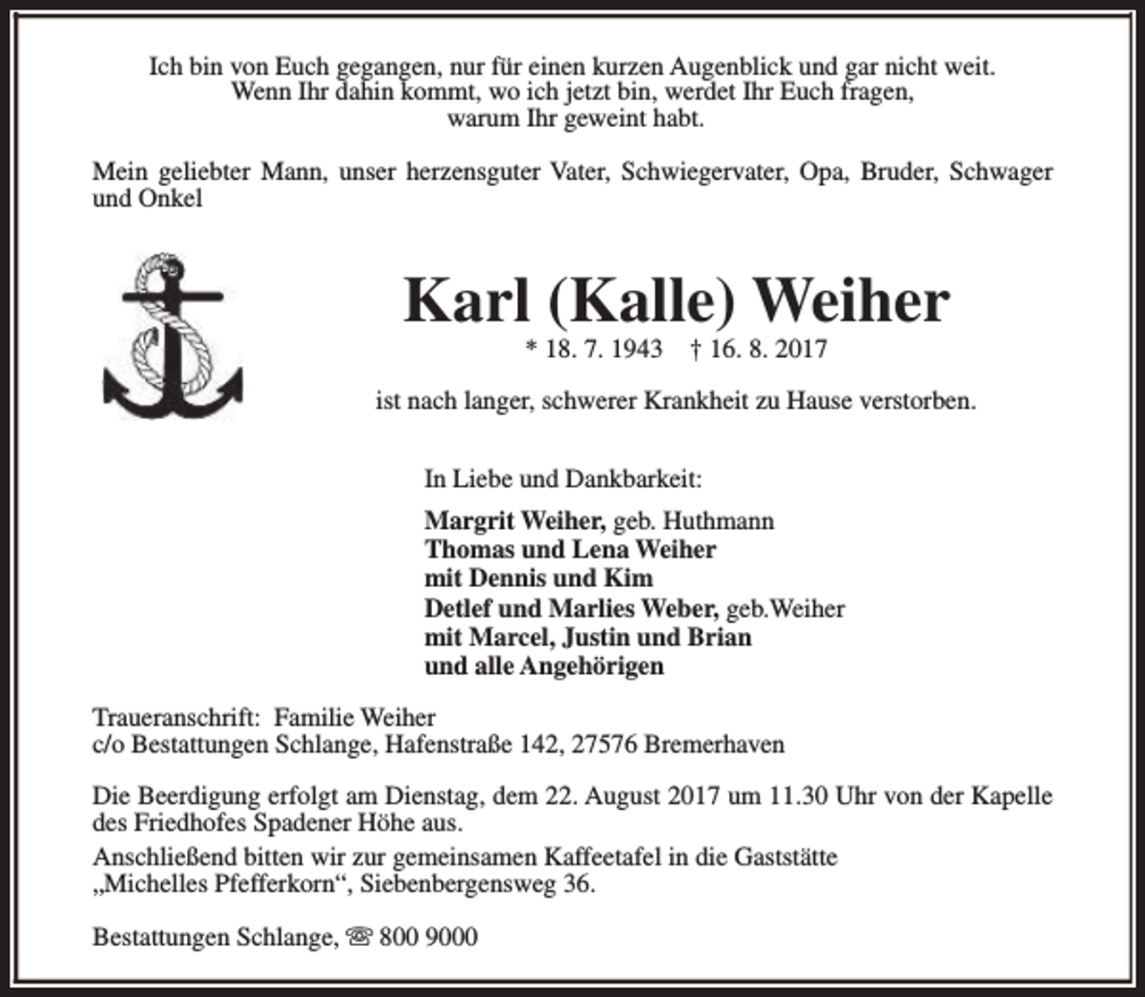 <p>Ich bin von Euch gegangen, nur für einen kurzen Augenblick und gar nicht weit.<br />Wenn Ihr dahin kommt, wo ich jetzt bin, werdet Ihr Euch fragen,<br />warum Ihr geweint habt.<br />Mein geliebter Mann, unser herzensguter Vater, Schwiegervater, Opa, Bruder, Schwager<br />und Onkel</p><p>Karl (Kalle) Weiher<br />* 18. 7. 1943</p><p>† 16. 8. 2017</p><p>ist nach langer, schwerer Krankheit zu Hause verstorben.<br />In Liebe und Dankbarkeit:<br />Margrit Weiher, geb. Huthmann<br />Thomas und Lena Weiher<br />mit Dennis und Kim<br />Detlef und Marlies Weber, geb.Weiher<br />mit Marcel, Justin und Brian<br />und alle Angehörigen<br />Traueranschrift: Familie Weiher<br />c/o Bestattungen Schlange, Hafenstraße 142, 27576 Bremerhaven<br />Die Beerdigung erfolgt am Dienstag, dem 22. August 2017 um 11.30 Uhr von der Kapelle<br />des Friedhofes Spadener Höhe aus.<br />Anschließend bitten wir zur gemeinsamen Kaffeetafel in die Gaststätte<br />„Michelles Pfefferkorn“, Siebenbergensweg 36.<br />Bestattungen Schlange, s 800 9000</p>