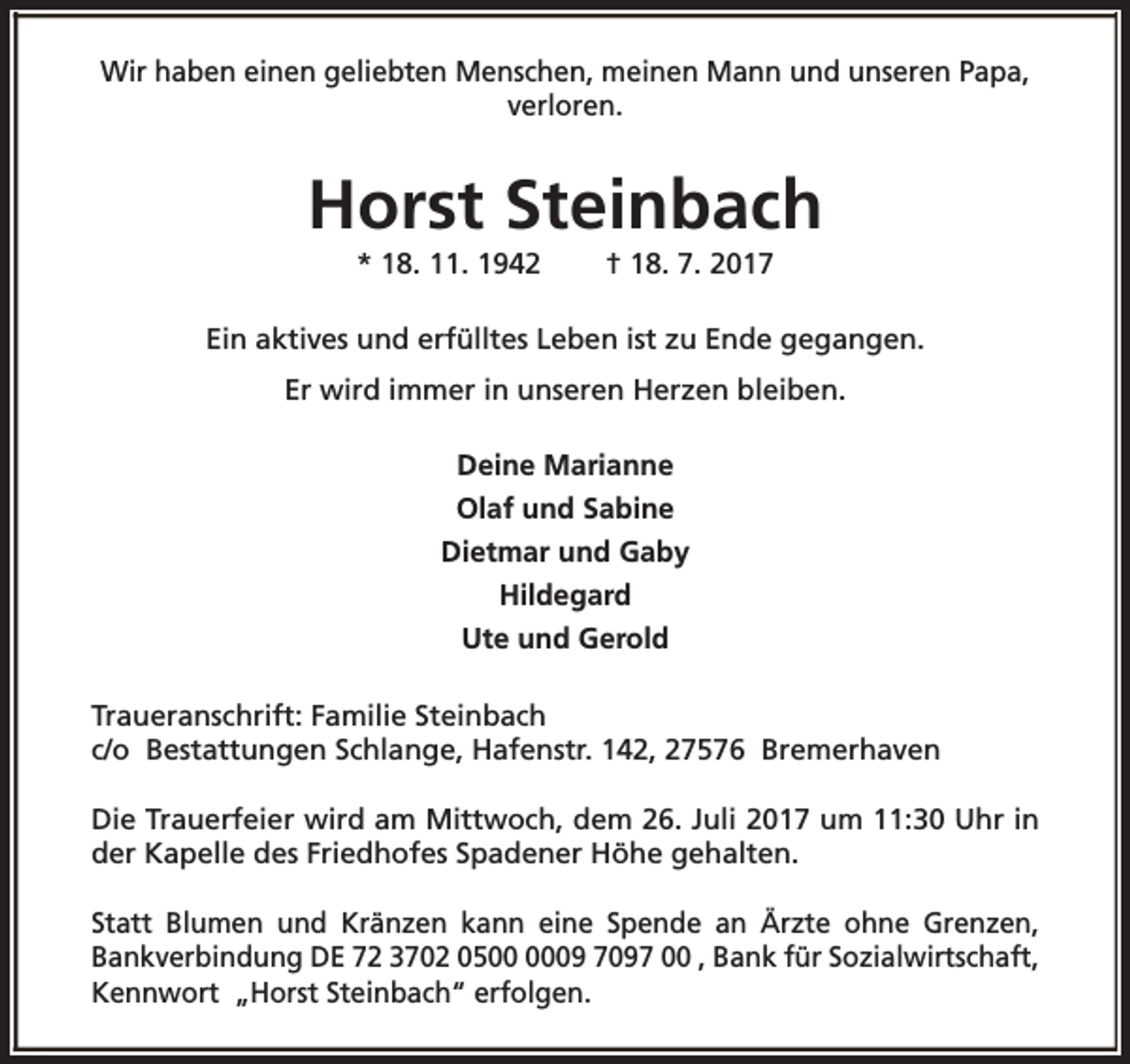 <p>Wir haben einen geliebten Menschen, meinen Mann und unseren Papa,<br />verloren.</p><p>Horst Steinbach<br />* 18. 11. 1942</p><p>† 18. 7. 2017</p><p>Ein aktives und erfülltes Leben ist zu Ende gegangen.<br />Er wird immer in unseren Herzen bleiben.<br />Deine Marianne<br />Olaf und Sabine<br />Dietmar und Gaby<br />Hildegard<br />Ute und Gerold<br />Traueranschrift: Familie Steinbach<br />c/o Bestattungen Schlange, Hafenstr. 142, 27576 Bremerhaven<br />Die Trauerfeier wird am Mittwoch, dem 26. Juli 2017 um 11:30 Uhr in<br />der Kapelle des Friedhofes Spadener Höhe gehalten.<br />Statt Blumen und Kränzen kann eine Spende an Ärzte ohne Grenzen,<br />Bankverbindung DE 72 3702 0509 7097 00 , Bank für Sozialwirtschaft,<br />Kennwort „Horst Steinbach“ erfolgen.</p>