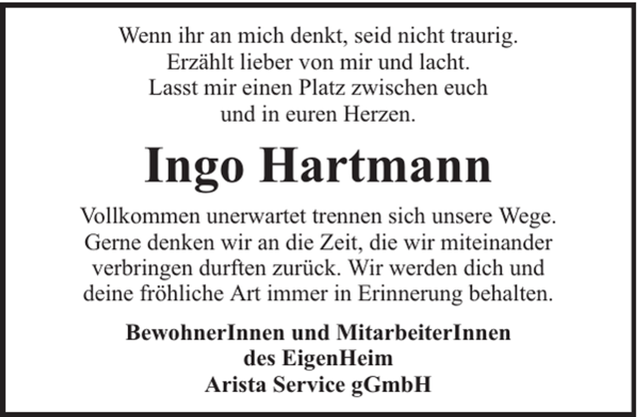 <p>Wenn ihr an mich denkt, seid nicht traurig.<br />Erzählt lieber von mir und lacht.<br />Lasst mir einen Platz zwischen euch<br />und in euren Herzen.</p><p>Ingo Hartmann<br />Vollkommen unerwartet trennen sich unsere Wege.<br />Gerne denken wir an die Zeit, die wir miteinander<br />verbringen durften zurück. Wir werden dich und<br />deine fröhliche Art immer in Erinnerung behalten.<br />BewohnerInnen und MitarbeiterInnen<br />des EigenHeim<br />Arista Service gGmbH</p>