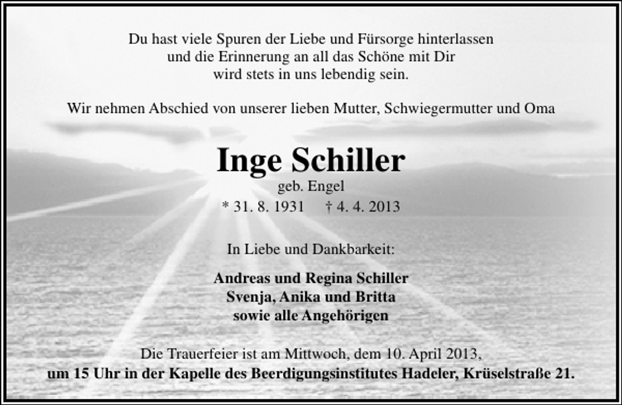 <p>Du hast viele Spuren der Liebe und Fürsorge hinterlassen<br />und die Erinnerung an all das Schöne mit Dir<br />wird stets in uns lebendig sein.<br />Wir nehmen Abschied von unserer lieben Mutter, Schwiegermutter und Oma</p><p>Inge Schiller<br />geb. Engel<br />* 31. 8. 1931 † 4. 4. 2013<br />In Liebe und Dankbarkeit:<br />Andreas und Regina Schiller<br />Svenja, Anika und Britta<br />sowie alle Angehörigen<br />Die Trauerfeier ist am Mittwoch, dem 10. April 2013,<br />um 15 Uhr in der Kapelle des Beerdigungsinstitutes Hadeler, Krüselstraße 21.</p>
