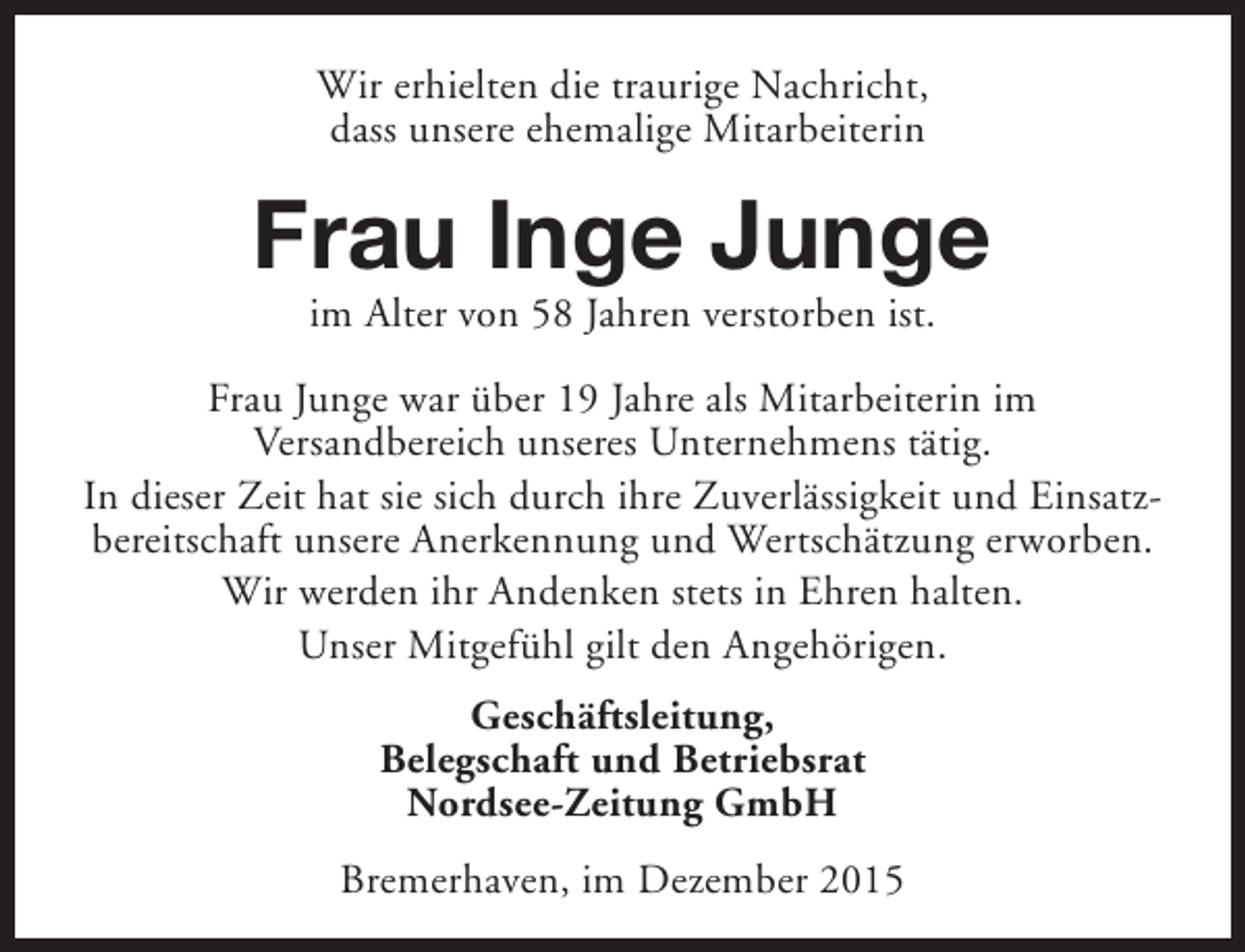 <p>Wir erhielten die traurige Nachricht,<br />dass unsere ehemalige Mitarbeiterin</p><p>Frau Inge Junge<br />im Alter von 58 Jahren verstorben ist.</p><p>Frau Junge war über 19 Jahre als Mitarbeiterin im<br />Versandbereich unseres Unternehmens tätig.<br />In dieser Zeit hat sie sich durch ihre Zuverlässigkeit und Einsatzbereitschaft unsere Anerkennung und Wertschätzung erworben.<br />Wir werden ihr Andenken stets in Ehren halten.<br />Unser Mitgefühl gilt den Angehörigen.<br />Geschäftsleitung,<br />Belegschaft und Betriebsrat<br />Nordsee-Zeitung GmbH<br />Bremerhaven, im Dezember 2015</p>