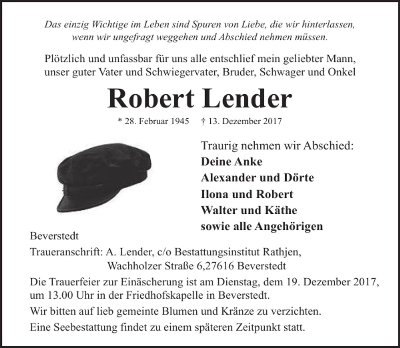 <p>Das einzig Wichtige im Leben sind Spuren von Liebe, die wir hinterlassen,<br />wenn wir ungefragt weggehen und Abschied nehmen müssen.</p><p>Plötzlich und unfassbar für uns alle entschlief mein geliebter Mann,<br />unser guter Vater und Schwiegervater, Bruder, Schwager und Onkel</p><p>Robert Lender<br />* 28. Februar 1945</p><p>† 13. Dezember 2017</p><p>Traurig nehmen wir Abschied:<br />Deine Anke<br />Alexander und Dörte<br />Ilona und Robert<br />Walter und Käthe<br />sowie alle Angehörigen</p><p>Beverstedt<br />Traueranschrift: A. Lender, c/o Bestattungsinstitut Rathjen,<br />Wachholzer Straße 6,27616 Beverstedt<br />Die Trauerfeier zur Einäscherung ist am Dienstag, dem 19. Dezember 2017,<br />um 13.00 Uhr in der Friedhofskapelle in Beverstedt.<br />Wir bitten auf lieb gemeinte Blumen und Kränze zu verzichten.<br />Eine Seebestattung findet zu einem späteren Zeitpunkt statt.</p>