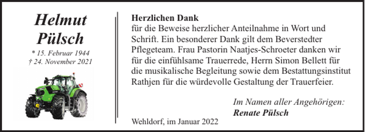<p>Helmut<br />Pülsch</p><p>* 15. Februar 1944<br />† 24. November 2021</p><p>Herzlichen Dank<br />für die Beweise herzlicher Anteilnahme in Wort und<br />Schrift. Ein besonderer Dank gilt dem Beverstedter<br />Pflegeteam. Frau Pastorin Naatjes-Schroeter danken wir<br />für die einfühlsame Trauerrede, Herrn Simon Bellett für<br />die musikalische Begleitung sowie dem Bestattungsinstitut<br />Rathjen für die würdevolle Gestaltung der Trauerfeier.</p><p>Wehldorf, im Januar 2022</p><p>Im Namen aller Angehörigen:<br />Renate Pülsch</p>