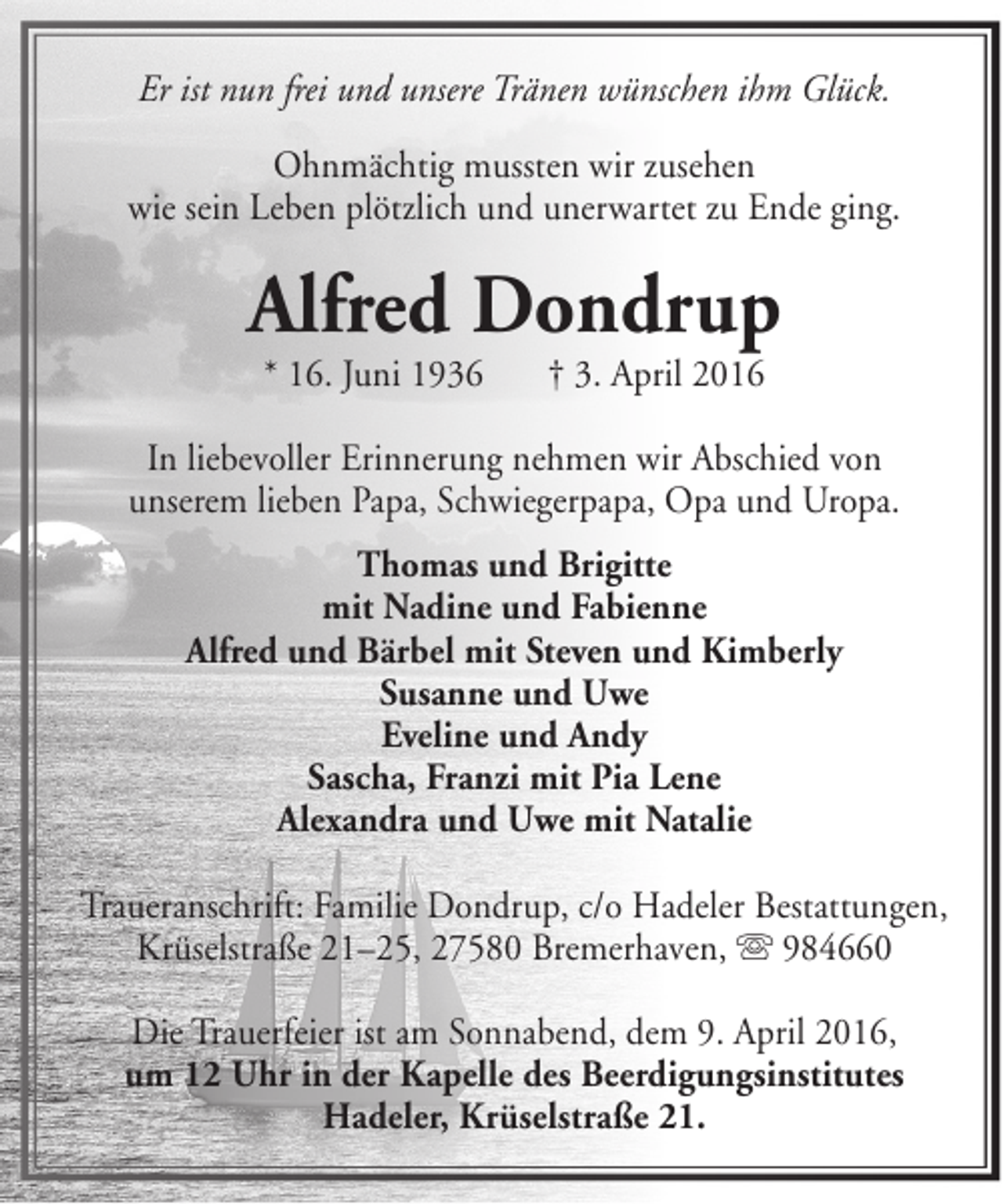 <p>Er ist nun frei und unsere Tränen wünschen ihm Glück.<br />Ohnmächtig mussten wir zusehen<br />wie sein Leben plötzlich und unerwartet zu Ende ging.</p><p>Alfred Dondrup<br />* 16. Juni 1936</p><p>† 3. April 2016</p><p>In liebevoller Erinnerung nehmen wir Abschied von<br />unserem lieben Papa, Schwiegerpapa, Opa und Uropa.<br />Thomas und Brigitte<br />mit Nadine und Fabienne<br />Alfred und Bärbel mit Steven und Kimberly<br />Susanne und Uwe<br />Eveline und Andy<br />Sascha, Franzi mit Pia Lene<br />Alexandra und Uwe mit Natalie<br />Traueranschrift: Familie Dondrup, c/o Hadeler Bestattungen,<br />Krüselstraße 21–25, 27580 Bremerhaven,  984660<br />Die Trauerfeier ist am Sonnabend, dem 9. April 2016,<br />um 12 Uhr in der Kapelle des Beerdigungsinstitutes<br />Hadeler, Krüselstraße 21.</p>