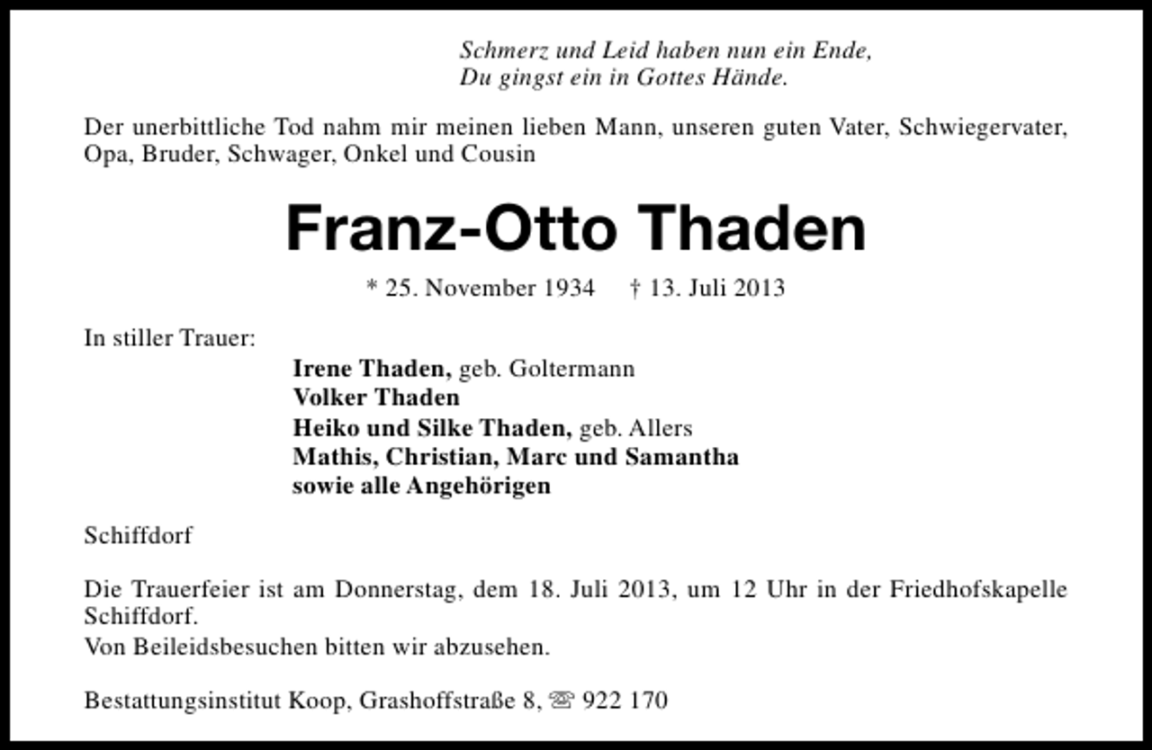 <p>Schmerz und Leid haben nun ein Ende,<br />Du gingst ein in Gottes Hände.<br />Der unerbittliche Tod nahm mir meinen lieben Mann, unseren guten Vater, Schwiegervater,<br />Opa, Bruder, Schwager, Onkel und Cousin</p><p>Franz-Otto Thaden<br />* 25. November 1934</p><p>In stiller Trauer:</p><p>† 13. Juli 2013</p><p>Irene Thaden, geb. Goltermann<br />Volker Thaden<br />Heiko und Silke Thaden, geb. Allers<br />Mathis, Christian, Marc und Samantha<br />sowie alle Angehörigen</p><p>Schiffdorf<br />Die Trauerfeier ist am Donnerstag, dem 18. Juli 2013, um 12 Uhr in der Friedhofskapelle<br />Schiffdorf.<br />Von Beileidsbesuchen bitten wir abzusehen.<br />Bestattungsinstitut Koop, Grashoffstraße 8, s 922 170</p>