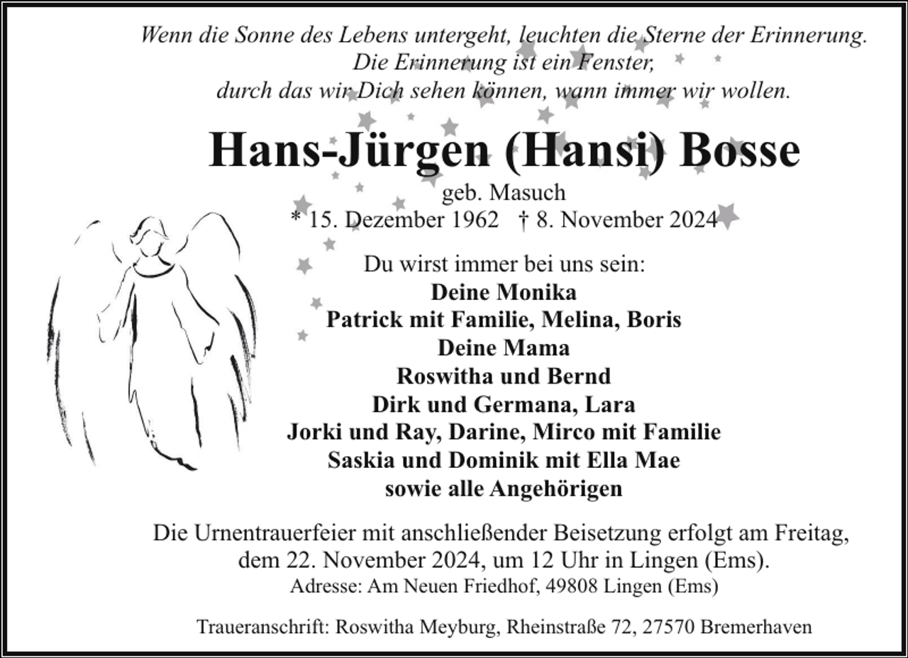 <p>Wenn die Sonne des Lebens untergeht, leuchten die Sterne der Erinnerung.<br />Die Erinnerung ist ein Fenster,<br />durch das wir Dich sehen können, wann immer wir wollen.</p><p>Hans-Jürgen (Hansi) Bosse<br />geb. Masuch<br />* 15. Dezember 1962 † 8. November 2024</p><p>Du wirst immer bei uns sein:<br />Deine Monika<br />Patrick mit Familie, Melina, Boris<br />Deine Mama<br />Roswitha und Bernd<br />Dirk und Germana, Lara<br />Jorki und Ray, Darine, Mirco mit Familie<br />Saskia und Dominik mit Ella Mae<br />sowie alle Angehörigen<br />Die Urnentrauerfeier mit anschließender Beisetzung erfolgt am Freitag,<br />dem 22. November 2024, um 12 Uhr in Lingen (Ems).<br />Adresse: Am Neuen Friedhof, 49808 Lingen (Ems)</p><p>Traueranschrift: Roswitha Meyburg, Rheinstraße 72, 27570 Bremerhaven</p>