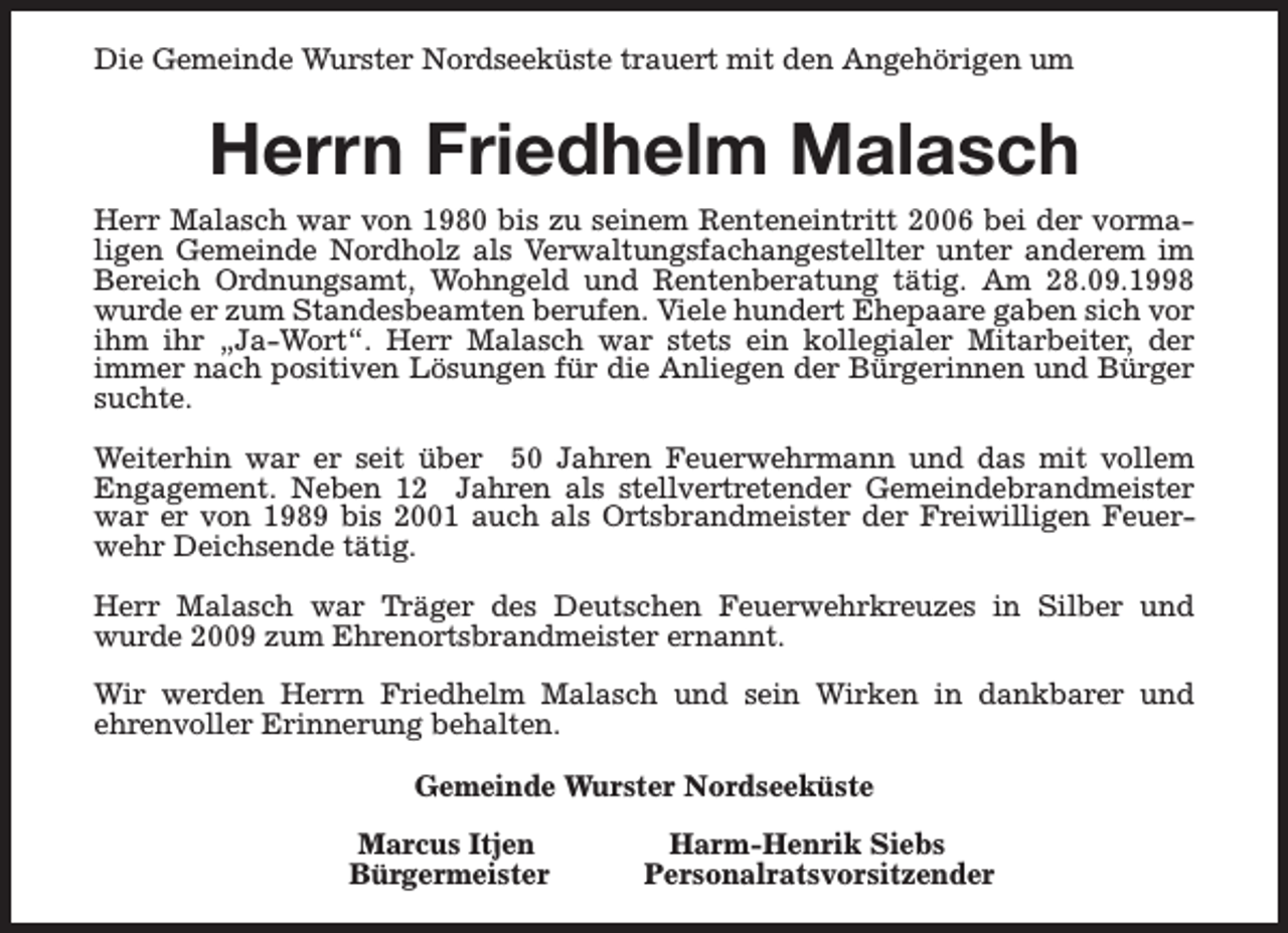 <p>Die Gemeinde Wurster Nordseeküste trauert mit den Angehörigen um</p><p>Herrn Friedhelm Malasch<br />Herr Malasch war von 1980 bis zu seinem Renteneintritt 2006 bei der vormaligen Gemeinde Nordholz als Verwaltungsfachangestellter unter anderem im<br />Bereich Ordnungsamt, Wohngeld und Rentenberatung tätig. Am 28.09.1998<br />wurde er zum Standesbeamten berufen. Viele hundert Ehepaare gaben sich vor<br />ihm ihr „Ja-Wort“. Herr Malasch war stets ein kollegialer Mitarbeiter, der<br />immer nach positiven Lösungen für die Anliegen der Bürgerinnen und Bürger<br />suchte.<br />Weiterhin war er seit über 50 Jahren Feuerwehrmann und das mit vollem<br />Engagement. Neben 12 Jahren als stellvertretender Gemeindebrandmeister<br />war er von 1989 bis 2001 auch als Ortsbrandmeister der Freiwilligen Feuerwehr Deichsende tätig.<br />Herr Malasch war Träger des Deutschen Feuerwehrkreuzes in Silber und<br />wurde 2009 zum Ehrenortsbrandmeister ernannt.<br />Wir werden Herrn Friedhelm Malasch und sein Wirken in dankbarer und<br />ehrenvoller Erinnerung behalten.<br />Gemeinde Wurster Nordseeküste<br />Marcus Itjen<br />Bürgermeister</p><p>Harm-Henrik Siebs<br />Personalratsvorsitzender</p>