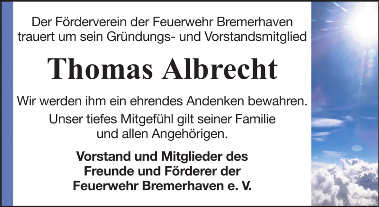 <p>Der Förderverein der Feuerwehr Bremerhaven<br />trauert um sein Gründungs- und Vorstandsmitglied</p><p>Thomas Albrecht<br />Wir werden ihm ein ehrendes Andenken bewahren.<br />Unser tiefes Mitgefühl gilt seiner Familie<br />und allen Angehörigen.<br />Vorstand und Mitglieder des<br />Freunde und Förderer der<br />Feuerwehr Bremerhaven e. V.</p>