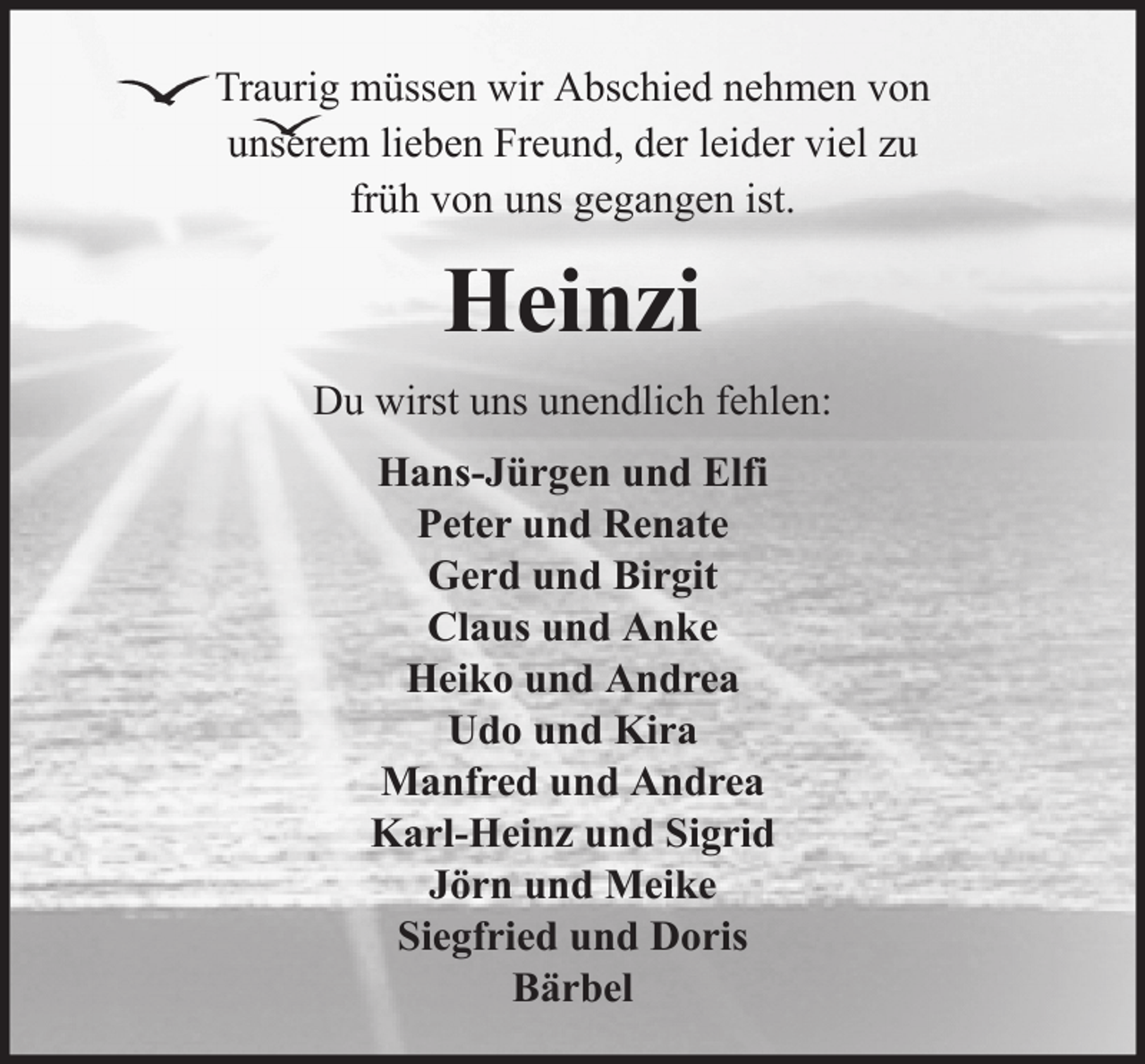 <p>Traurig müssen wir Abschied nehmen von<br />unserem lieben Freund, der leider viel zu<br />früh von uns gegangen ist.</p><p>Heinzi<br />Du wirst uns unendlich fehlen:<br />Hans-Jürgen und Elfi<br />Peter und Renate<br />Gerd und Birgit<br />Claus und Anke<br />Heiko und Andrea<br />Udo und Kira<br />Manfred und Andrea<br />Karl-Heinz und Sigrid<br />Jörn und Meike<br />Siegfried und Doris<br />Bärbel</p>
