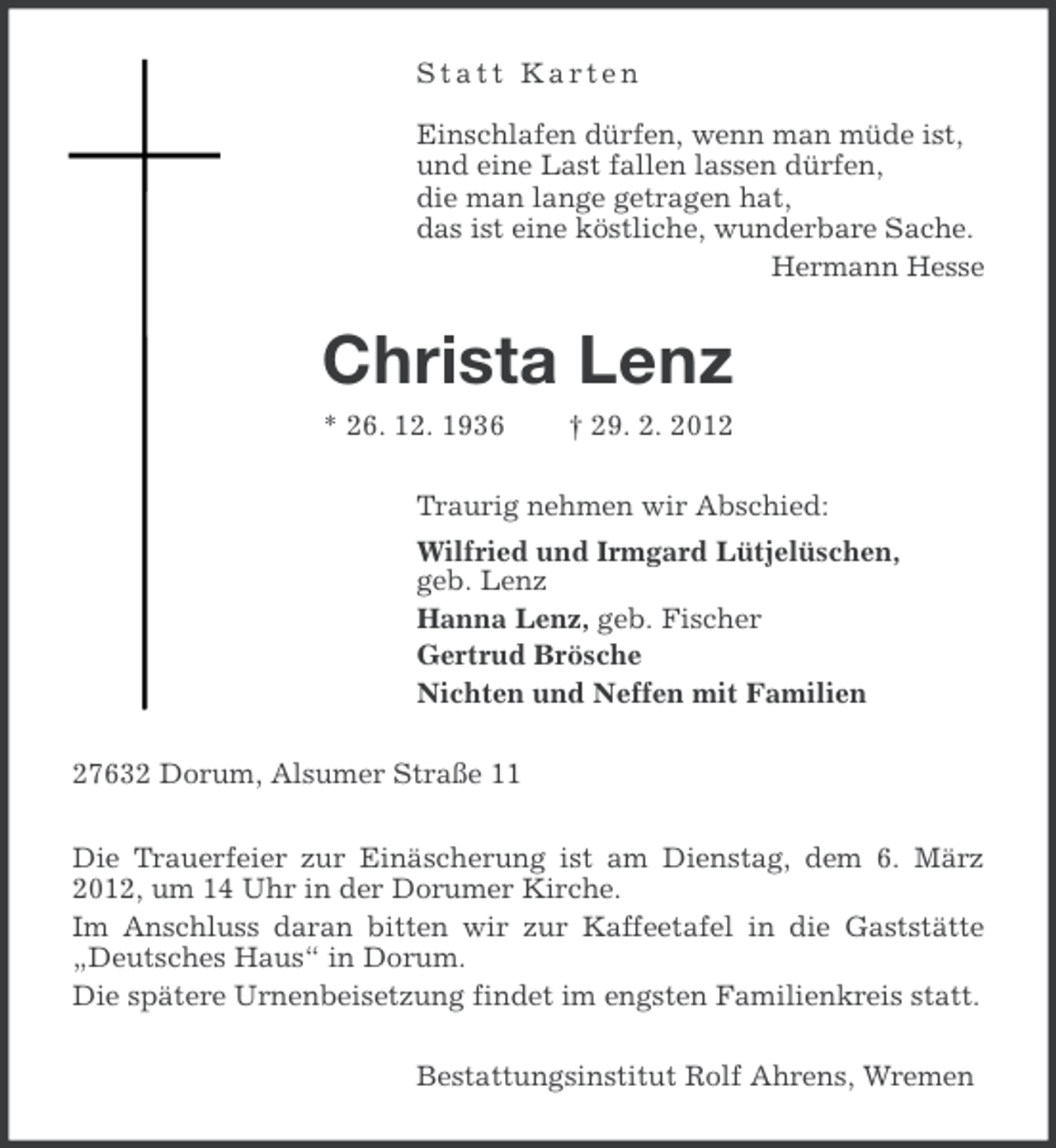 <p>Statt Karten<br />Einschlafen dürfen, wenn man müde ist,<br />und eine Last fallen lassen dürfen,<br />die man lange getragen hat,<br />das ist eine köstliche, wunderbare Sache.<br />Hermann Hesse</p><p>Christa Lenz<br />* 26. 12. 1936</p><p>† 29. 2. 2012</p><p>Traurig nehmen wir Abschied:<br />Wilfried und Irmgard Lütjelüschen,<br />geb. Lenz<br />Hanna Lenz, geb. Fischer<br />Gertrud Brösche<br />Nichten und Neffen mit Familien<br />27632 Dorum, Alsumer Straße 11<br />Die Trauerfeier zur Einäscherung ist am Dienstag, dem 6. März<br />2012, um 14 Uhr in der Dorumer Kirche.<br />Im Anschluss daran bitten wir zur Kaffeetafel in die Gaststätte<br />„Deutsches Haus“ in Dorum.<br />Die spätere Urnenbeisetzung findet im engsten Familienkreis statt.<br />Bestattungsinstitut Rolf Ahrens, Wremen</p>