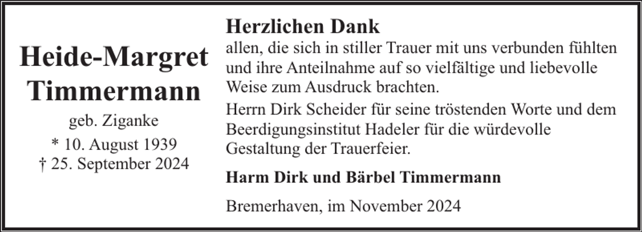 <p>Heide-Margret<br />Timmermann<br />geb. Ziganke<br />* 10. August 1939<br />† 25. September 2024</p><p>Herzlichen Dank</p><p>allen, die sich in stiller Trauer mit uns verbunden fühlten<br />und ihre Anteilnahme auf so vielfältige und liebevolle<br />Weise zum Ausdruck brachten.<br />Herrn Dirk Scheider für seine tröstenden Worte und dem<br />Beerdigungsinstitut Hadeler für die würdevolle<br />Gestaltung der Trauerfeier.</p><p>Harm Dirk und Bärbel Timmermann<br />Bremerhaven, im November 2024</p>