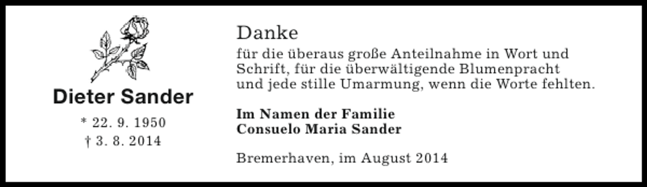 <p>Danke</p><p>Dieter Sander<br />* 22. 9. 1950<br />† 3. 8. 2014</p><p>für die überaus große Anteilnahme in Wort und<br />Schrift, für die überwältigende Blumenpracht<br />und jede stille Umarmung, wenn die Worte fehlten.<br />Im Namen der Familie<br />Consuelo Maria Sander<br />Bremerhaven, im August 2014</p>