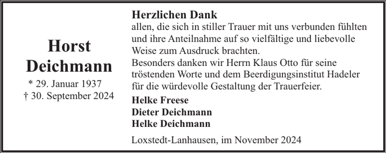 <p>Herzlichen Dank</p><p>Horst<br />Deichmann</p><p>* 29. Januar 1937<br />† 30. September 2024</p><p>allen, die sich in stiller Trauer mit uns verbunden fühlten<br />und ihre Anteilnahme auf so vielfältige und liebevolle<br />Weise zum Ausdruck brachten.<br />Besonders danken wir Herrn Klaus Otto für seine<br />tröstenden Worte und dem Beerdigungsinstitut Hadeler<br />für die würdevolle Gestaltung der Trauerfeier.<br />Helke Freese<br />Dieter Deichmann<br />Helke Deichmann<br />Loxstedt-Lanhausen, im November 2024</p>