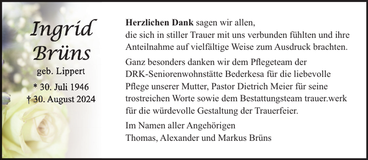 <p>Herzlichen Dank sagen wir allen,<br />die sich in stiller Trauer mit uns verbunden fühlten und ihre<br />Anteilnahme auf vielfältige Weise zum Ausdruck brachten.<br />Ganz besonders danken wir dem Pﬂegeteam der<br />DRK-Seniorenwohnstätte Bederkesa für die liebevolle<br />Pﬂege unserer Mutter, Pastor Dietrich Meier für seine<br />trostreichen Worte sowie dem Bestattungsteam trauer.werk<br />für die würdevolle Gestaltung der Trauerfeier.<br />Im Namen aller Angehörigen<br />Thomas, Alexander und Markus Brüns</p>