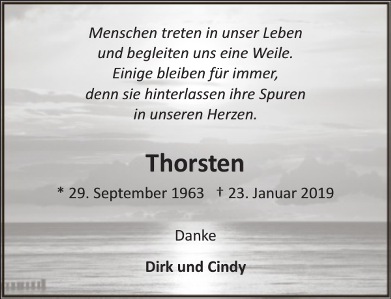 <p>Menschen treten in unser Leben<br />und begleiten uns eine Weile.<br />Einige bleiben für immer,<br />denn sie hinterlassen ihre Spuren<br />in unseren Herzen.</p><p>Thorsten<br />* 29. September 1963 † 23. Januar 2019<br />Danke<br />Dirk und Cindy</p>
