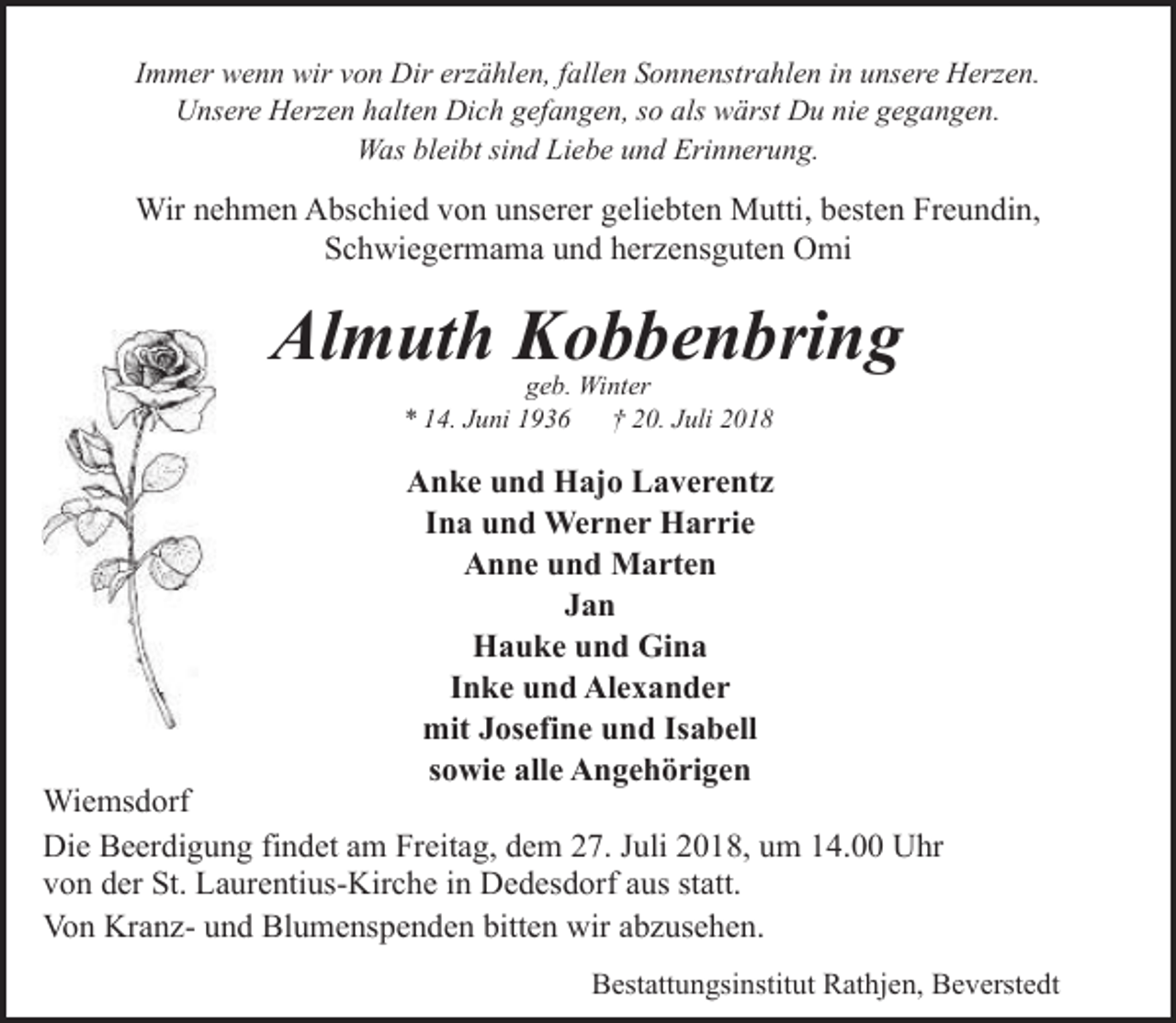 <p>Immer wenn wir von Dir erzählen, fallen Sonnenstrahlen in unsere Herzen.<br />Unsere Herzen halten Dich gefangen, so als wärst Du nie gegangen.<br />Was bleibt sind Liebe und Erinnerung.</p><p>Wir nehmen Abschied von unserer geliebten Mutti, besten Freundin,<br />Schwiegermama und herzensguten Omi</p><p>Almuth Kobbenbring<br />geb. Winter<br />* 14. Juni 1936<br />† 20. Juli 2018</p><p>Anke und Hajo Laverentz<br />Ina und Werner Harrie<br />Anne und Marten<br />Jan<br />Hauke und Gina<br />Inke und Alexander<br />mit Josefine und Isabell<br />sowie alle Angehörigen</p><p>Wiemsdorf<br />Die Beerdigung findet am Freitag, dem 27. Juli 2018, um 14.00 Uhr<br />von der St. Laurentius-Kirche in Dedesdorf aus statt.<br />Von Kranz- und Blumenspenden bitten wir abzusehen.<br />Bestattungsinstitut Rathjen, Beverstedt</p>