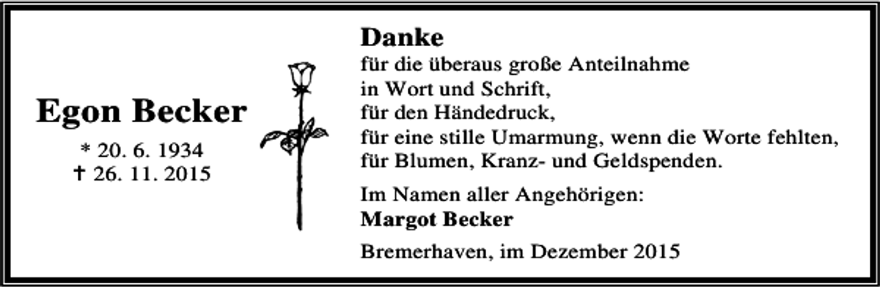 <p>Danke</p><p>Egon Becker<br />* 20. 6. 1934<br />B 26. 11. 2015</p><p>für die überaus große Anteilnahme<br />in Wort und Schrift,<br />für den Händedruck,<br />für eine stille Umarmung, wenn die Worte fehlten,<br />für Blumen, Kranz- und Geldspenden.<br />Im Namen aller Angehörigen:<br />Margot Becker<br />Bremerhaven, im Dezember 2015</p>