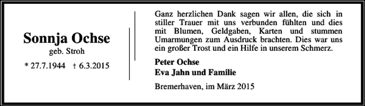 <p>Sonnja Ochse<br />geb. Stroh</p><p>* 27.7.1944 † 6.3.2015</p><p>Ganz herzlichen Dank sagen wir allen, die sich in<br />stiller Trauer mit uns verbunden fühlten und dies<br />mit Blumen, Geldgaben, Karten und stummen<br />Umarmungen zum Ausdruck brachten. Dies war uns<br />ein großer Trost und ein Hilfe in unserem Schmerz.<br />Peter Ochse<br />Eva Jahn und Familie<br />Bremerhaven, im März 2015</p>